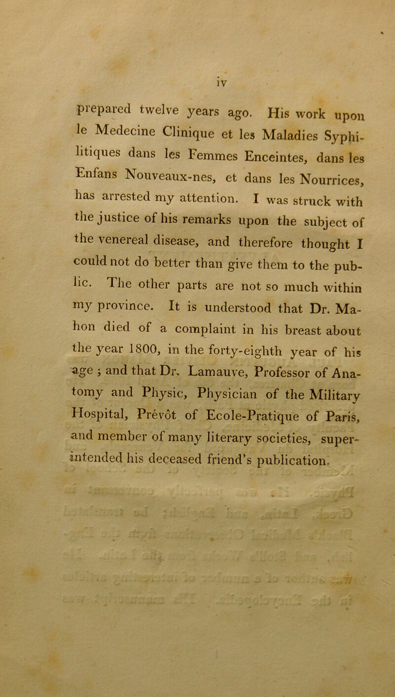 prepared twelve years ago. His work upon le Medecine Clinique et les Maladies Syphi- litiques dans les Femmes Enceintes, dans les Enfans Nouveaux-nes, et dans les Nourrices, has arrested my attention. I was struck with the justice of his remarks upon the subject of the venereal disease, and therefore thought I could not do better than give them to the pub- lic. The other parts are not so much within my province. It is understood that Dr. Ma- hon died of a complaint in his breast about the year 1800, in the forty-eighth year of his age i and that Dr, Lamauve, Professor of Ana- tomy and Physic, Physician of the Military Flospital, Prevot of Ecole-Pratique of Paris, and member of many literary societies, super- intended his deceased friend’s publication.