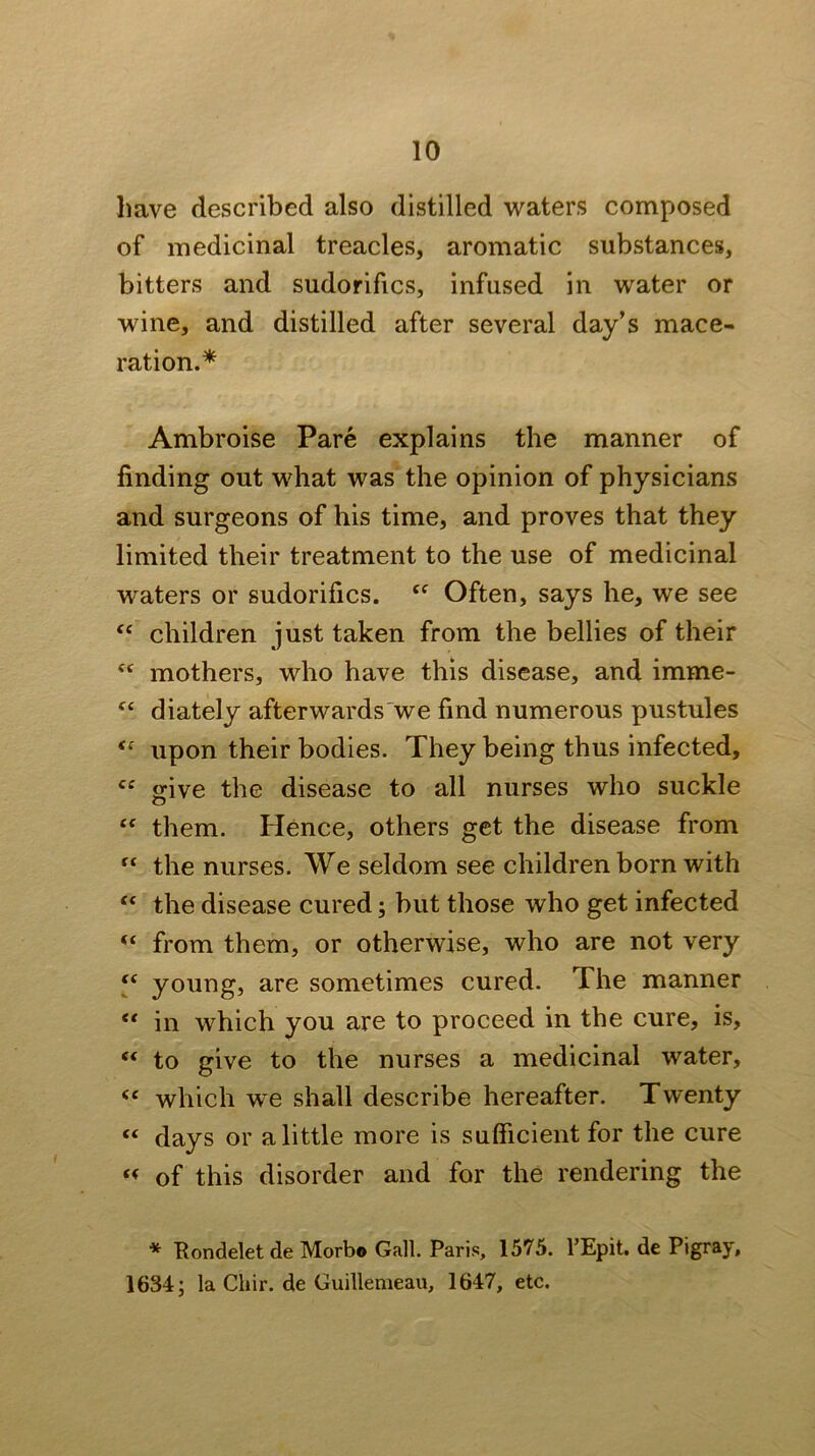 have described also distilled waters composed of medicinal treacles, aromatic substances, bitters and sudorifics, infused in water or wine, and distilled after several day’s mace- ration.* Ambroise Pare explains the manner of finding out what was the opinion of physicians and surgeons of his time, and proves that they limited their treatment to the use of medicinal waters or sudorifics. Often, says he, we see children just taken from the bellies of their mothers, who have this disease, and imme- diately afterwards'we find numerous pustules upon their bodies. They being thus infected, “ give the disease to all nurses who suckle them. Hence, others get the disease from “ the nurses. We seldom see children born with “ the disease cured; but those who get infected from them, or otherwise, who are not very y young, are sometimes cured. The manner “ in which you are to proceed in the cure, is, “ to give to the nurses a medicinal water, which we shall describe hereafter. Twenty “ days or a little more is sufficient for the cure of this disorder and for the rendering the * Eondelet de Morbo Gall. Paris, 1575. I’Epit. de Pigray, 1634 j la Cliir. de Guillemeau, 1647, etc.