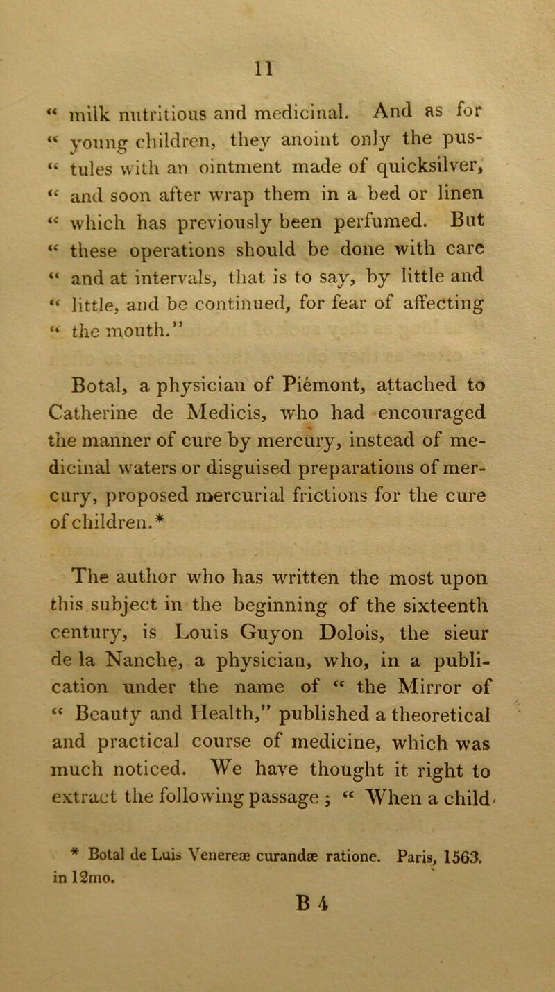 “ milk nutritious and medicinal. And as for “ young children, they anoint only the pus- “ tules with an ointment made of quicksilver, “ and soon after wrap them in a bed or linen “ which has previously been perfumed. But “ these operations should be done with care “ and at intervals, that is to say, by little and little, and be continued, for fear of affecting “ the mouth.” Botal, a physician of Piemont, attached to Catherine de Medicis, who had encouraged the manner of cure by mercury, instead of me- dicinal waters or disguised preparations of mer- cury, proposed mercurial frictions for the cure of children.* The author who has written the most upon this subject in the beginning of the sixteenth century, is Louis Guyon Dolois, the sieur de la Nanche, a physician, who, in a publi- cation under the name of “ the Mirror of “ Beauty and Health,” published a theoretical and practical course of medicine, which was much noticed. We have thought it right to extract the following passage j When a child' * Botal de Luis Venereae curandae ratione. Paris, 1563. in 12mo. B 4