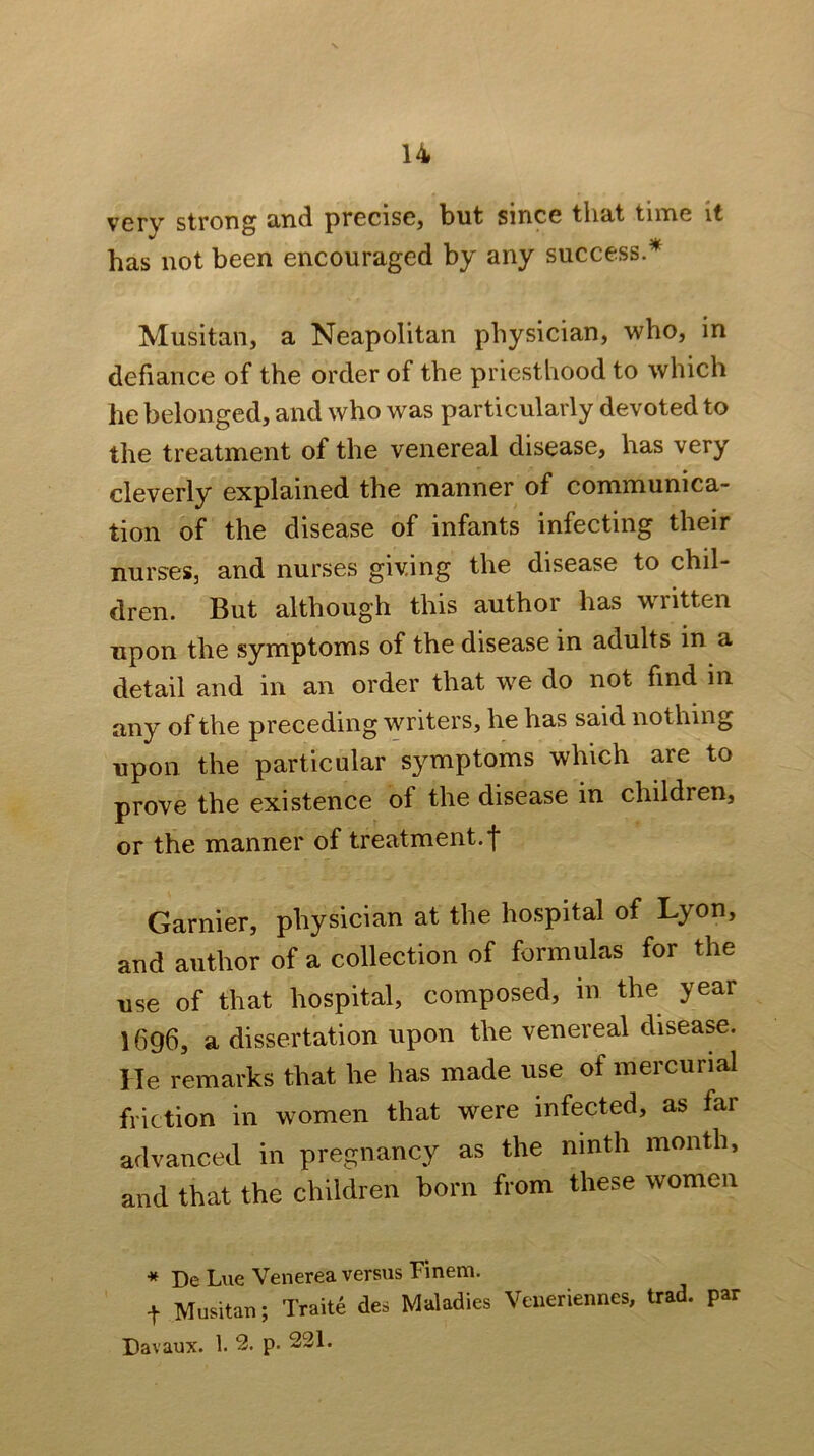 very strong 3,rid precisCj but since tliut time it has not been encouraged by any success.^ Musitan, a Neapolitan physician, who, in defiance of the order of the priesthood to which he belonged, and who was particularly devoted to the treatment of the venereal disease, has very cleverly explained the manner of communica- tion of the disease of infants infecting their nurses, and nurses giving the disease to chil- dren. But although this author has written upon the symptoms of the disease in adults in a detail and in an order that we do not find in any of the preceding writers, he has said nothing upon the particular symptoms which are to prove the existence of the disease in children, or the manner of treatment.! Gamier, physician at the hospital of Lyon, and author of a collection of formulas for the use of that hospital, composed, in the year 1696, a dissertation upon the venereal disease. He remarks that he has made use of mercurial friction in women that were infected, as far advanced in pregnancy as the ninth month, and that the children born from these women « De Lue Venerea versus Finem. t Musitan; Traite des Maladies Veueriennes, trad, par Davaux. 1. 2. p. 231.