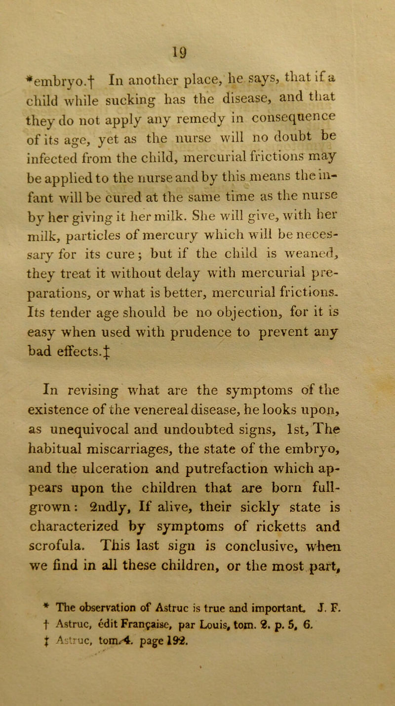 ^embryo.f In another place, he says, that if a child while sucking has the disease, and that they do not apply any remedy in consequence of its age, yet as the nurse will no doubt be infected from the child, mercurial frictions may be applied to the nurse and by this means the in- fant will be cured at the same time as the nurse by her giving it her milk. She will give, with her milk, particles of mercury which will be neces- sary for its cure; but if the child is weaned, they treat it without delay with mercurial pre- parations, or what is better, mercurial frictions. Its tender age should be no objection, for it is easy when used with prudence to prevent any bad elfects.f In revising what are the symptoms of the existence of the venereal disease, he looks upon, as unequivocal and undoubted signs, 1st, The habitual miscarriages, the state of the embryo, and the ulceration and putrefaction which ap- pears upon the children that are born full- grown : 2ndly, If alive, their sickly state is characterized by symptoms of ricketts and scrofula. This last sign is conclusive, when we find in all these children, or the most part, * The observation of Astruc is true and important. J. F. t Astruc, edit Fran^aise, par Louis, tom. 2. p. 5, 6. j Astruc, tom.-^. pag-e 192.