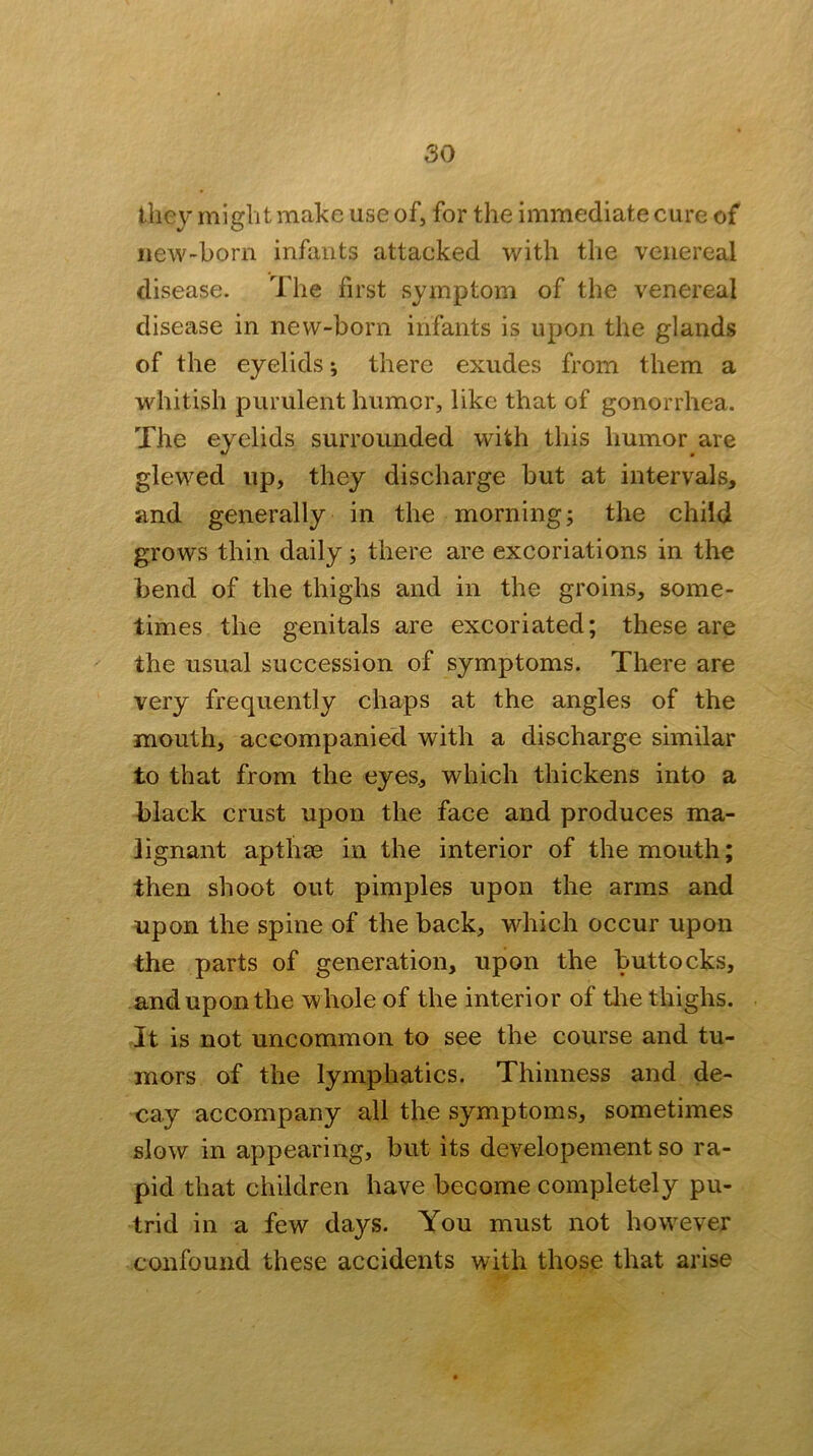 they might make use of, for the immediate cure of new-born infants attacked with the venereal disease. The first symptom of the venereal disease in new-born infants is upon the glands of the eyelids; there exudes from them a whitish purulent humor, like that of gonorrhea. The eyelids surrounded with this humor are glewed up, they discharge but at intervals, and generally in the morning; the child grows thin daily; there are excoriations in the bend of the thighs and in the groins, some- times the genitals are excoriated; these are the usual succession of symptoms. There are very frequently chaps at the angles of the mouth, accompanied with a discharge similar to that from the eyes, which thickens into a black crust upon the face and produces ma- lignant apthae in the interior of the mouth; then shoot out pimples upon the arms and upon the spine of the back, which occur upon the parts of generation, upon the buttocks, and upon the whole of the interior of tlie thighs. It is not uncommon to see the course and tu- mors of the lymphatics. Thinness and de- cay accompany all the symptoms, sometimes slow in appearing, but its developement so ra- pid that children have become completely pu- trid in a few days. You must not however confound these accidents with those that arise