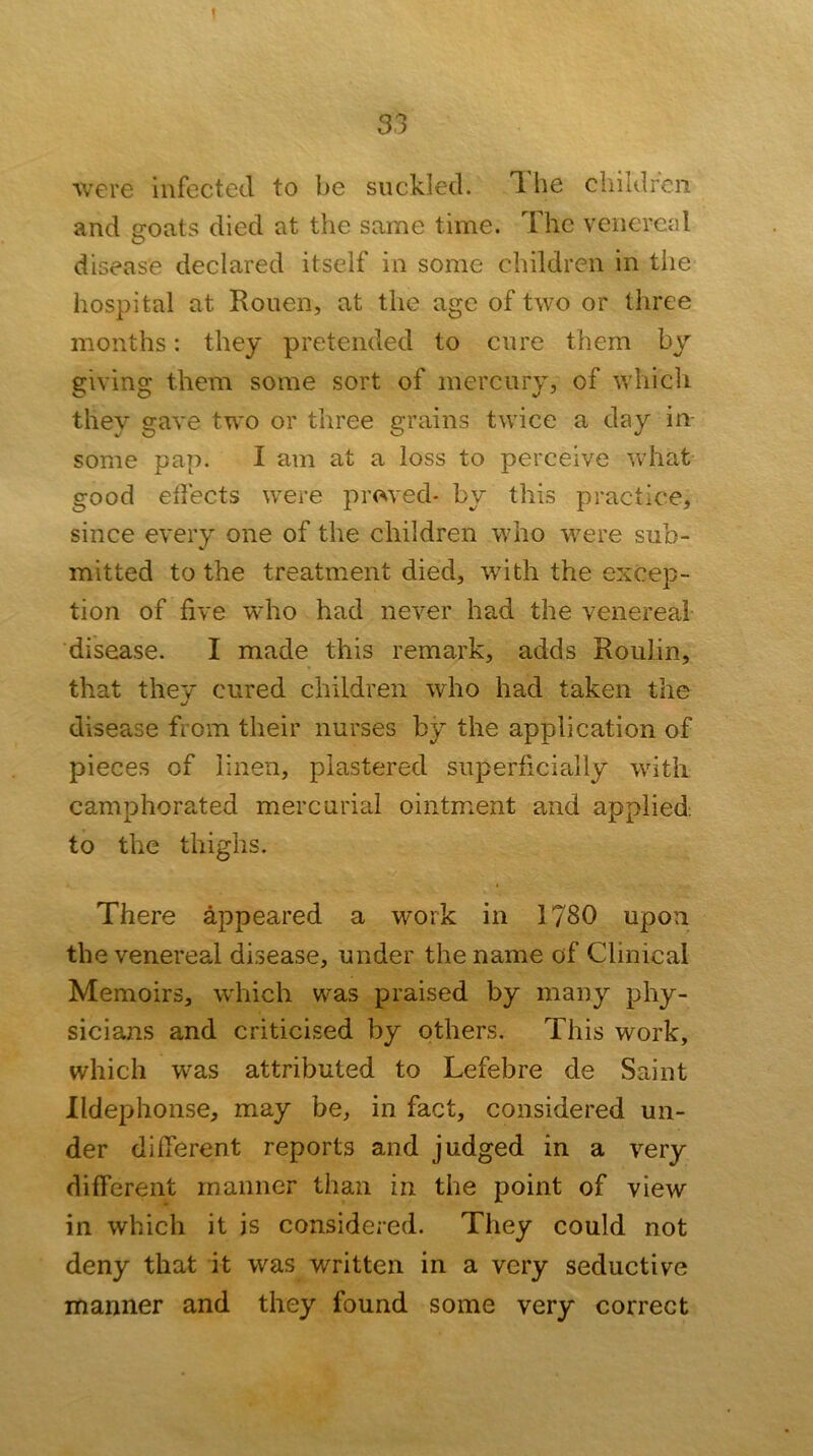 Avere infected to be suckled, d he children and goats died at the same time. The venereid disease declared itself in some children in the hospital at Rouen, at the age of two or three months: they pretended to cure them by giving them some sort of mercury, of which they gave two or three grains twice a day in- some pap. I am at a loss to perceive what good eifects were proved- by this practice, since every one of the children who were sub- mitted to the treatment died, with the excep- tion of five who had ncA^er had the venereal disease. I made this remark, adds Roulin, that they cured children who had taken the disease from their nurses by the application of pieces of linen, plastered superficially with camphorated mercurial ointment and applied to the thighs. There appeared a work in 1780 upon the venereal disease, under the name of Clinical Memoirs, which was praised by many phy- sicians and criticised by others. This work, which was attributed to Lefebre de Saint Ildephonse, may be, in fact, considered un- der different reports and judged in a very different manner than in the point of view in which it is considered. They could not deny that it was written in a very seductive manner and they found some very correct