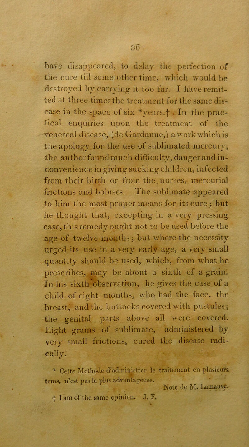 have disappeared, to delay the perfection of the cure till some oilier time, whicli would be destro^md by carrying it too far. I have remit- ted at three times the treatment for the same dis- ease in the space of six ^years.*]* . In the prac- tical enquiries upon the treatment of the - venereal disease, (de Gardanne,) a work which is the apology for the use of sublimated mercury, the author found much difficulty, danger and in- convenience in giving sucking children, infected from their birth or horn the.nurses,- mercurial frictions and boluses. The sublimate appeared to him the most proper means for its cure j but he thought that, excepting in a very pressing case, this remedy ought not to be used before the age of twelve nionths ^ but where the necessity urged its use in a very early age, a very small . quantity should be used, which, from what he prescribes, may be about a sixth of a grain. In his sixth observation, he gives the case of a child of eight months, who had the face, the breast, and the buttocks covered with pustules; the genital parts a/l)ove all were covered. Eight grains of sublimate, administered by very small frictions, cured the disease radi- cally. * Cette Methode d'admiiiistrer le traitement en plusieurs, , S- terns, n’est pas la plus advantageuse. Note de M. Lamauve. ■\ lam of the same opinion. J. F.