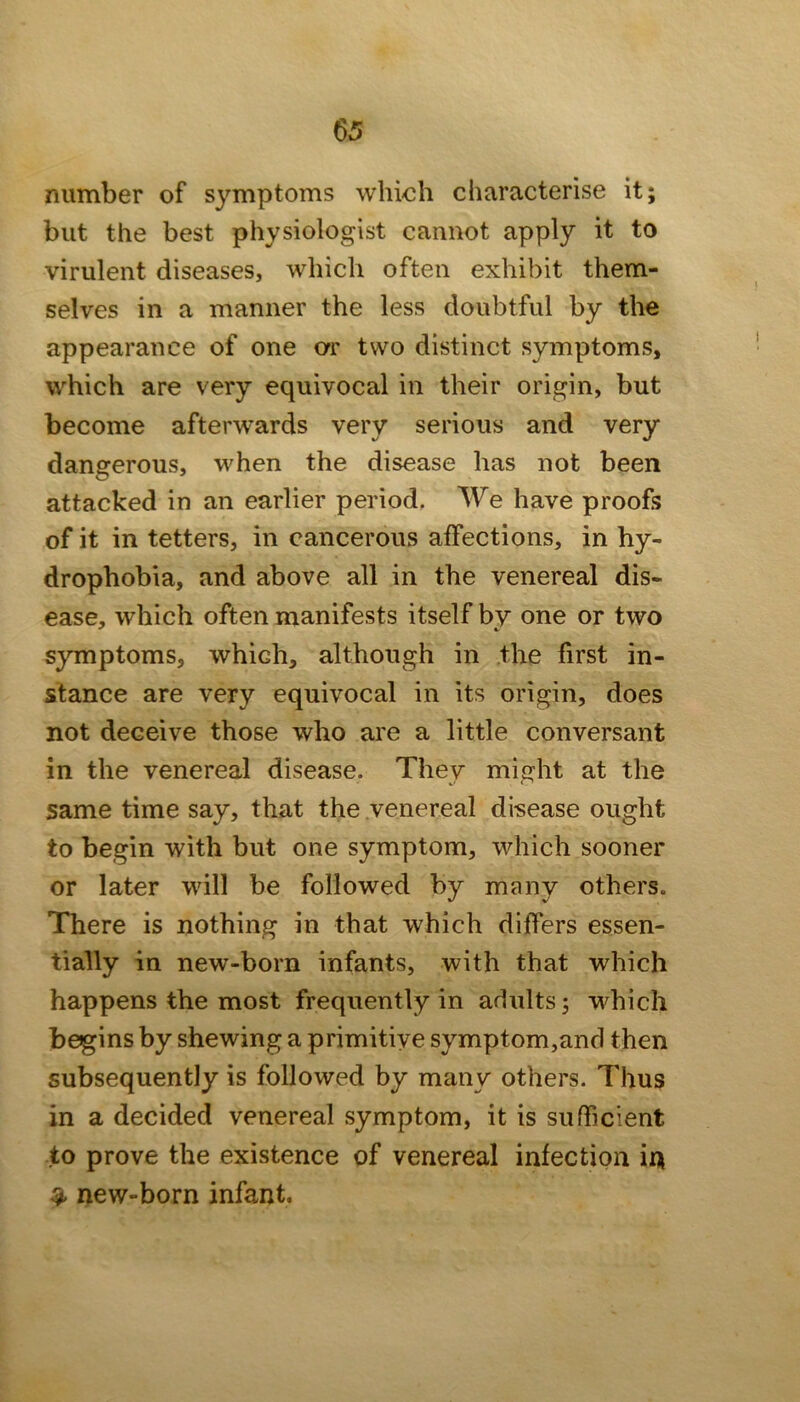 number of symptoms which characterise it; but the best physiologist cannot apply it to virulent diseases, which often exhibit them- selves in a manner the less doubtful by the appearance of one or two distinct symptoms, which are very equivocal in their origin, but become afterwards very serious and very dangerous, when the disease has not been attacked in an earlier period. We have proofs of it in tetters, in cancerous affections, in hy- drophobia, and above all in the venereal dis- ease, which often manifests itself by one or two symptoms, which, although in the first in- stance are very equivocal in its origin, does not deceive those who are a little conversant in the venereal disease. They might at the same time say, that the venereal disease ought to begin with but one symptom, which sooner or later will be followed by many others. There is nothing in that which differs essen- tially in new-born infants, with that which happens the most frequently in adults; which begins by shewing a primitive symptom,and then subsequently is followed by many others. Thus in a decided venereal symptom, it is sufficient to prove the existence of venereal infection in ^ new-born infant.