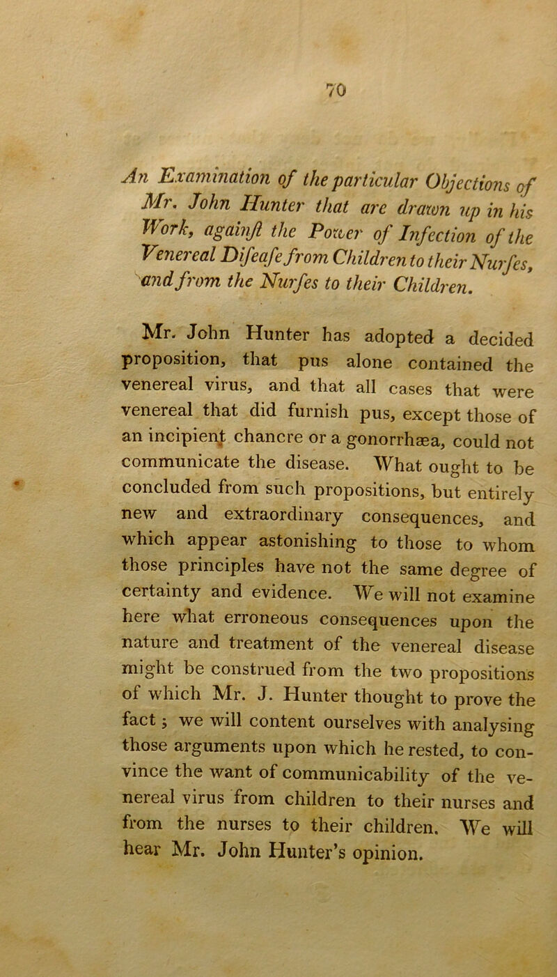 A?i Exammatmi of the particular Objections of Mr, John Hunter that are drawn up in his Work, againji the Power of Infection of the Venei eal Pifeafe from Children to their Nurfes, and from the Nurfes to their Children. Mr. John Hunter has adopted a decided proposition, that pus alone contained the venereal virus, and that all cases that were venereal that did furnish pus, except those of an incipienj: chancre or a gonorrhsea, could not communicate the disease. What ought to be concluded from such propositions, but entirely new and extraordinary consequences, and which appear astonishing to those to whom those principles have not the same degree of certainty and evidence. W^e will not examine here wliat erroneous consequences upon the nature and treatment of the venereal disease might be construed from the two propositions of which ^Ir. J. Hunter thought to prove the fact y we will content ourselves with analysing those arguments upon which he rested, to con- vince the want of communicability of the ve- nereal virus from children to their nurses and from the nurses to their children. We will hear Mr. John Hunter’s opinion.