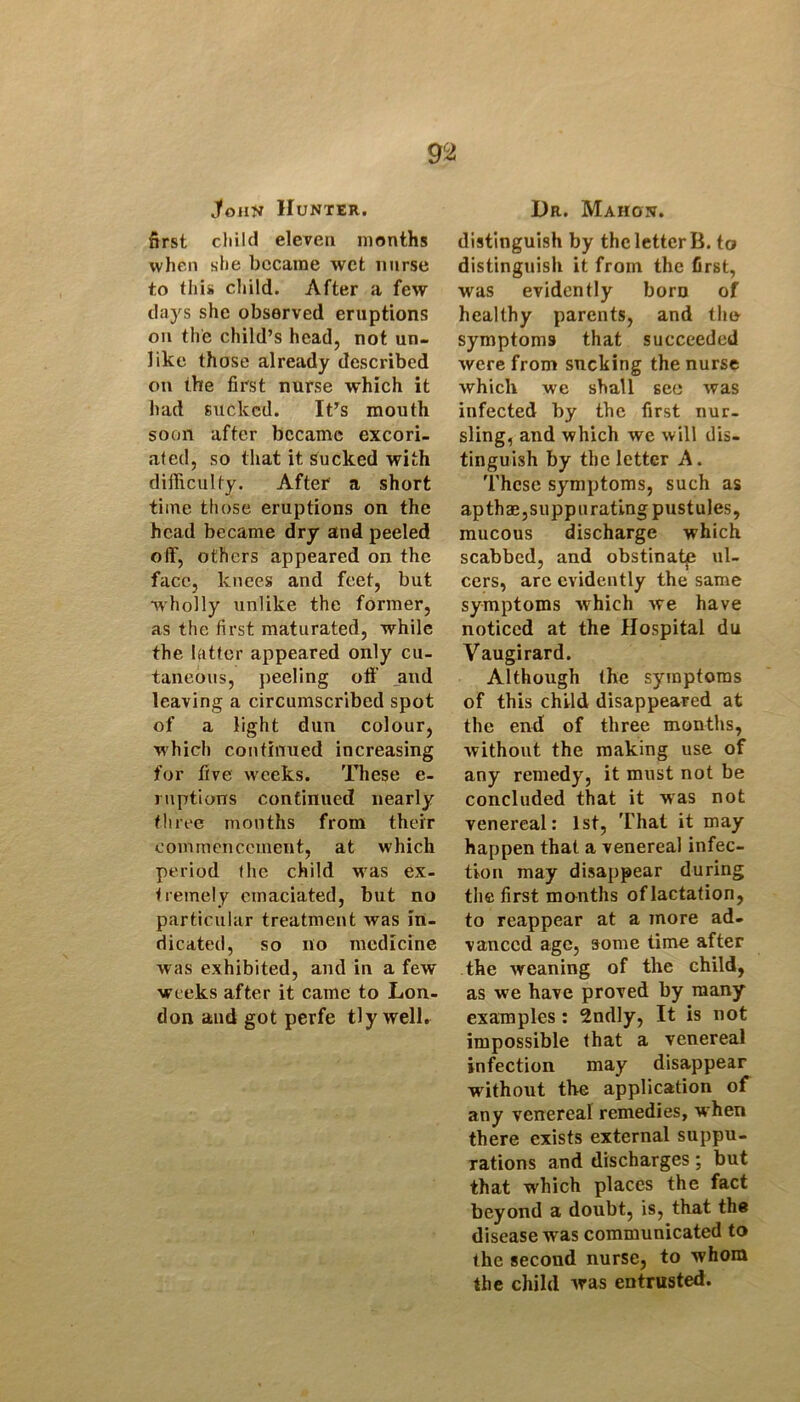 John Hunter. first cliilcl eleven months when she became wet nurse to this child. After a few days she observed eruptions on the child’s head, not un- like those already described on the first nurse which it had sucked. It’s mouth soon after became excori- ated, so that it sucked with difficulty. After a short time those eruptions on the head became dry and peeled off, others appeared on the face, knees and feet, but wholly unlike the former, as the first maturated, while the bitter appeared only cu- taneous, peeling off jand leaving a circumscribed spot of a light dun colour, which continued increasing for five weeks. 'Fhese e- ruptions continued nearly three months from their comincnccment, at which period the child w'as ex- tremely emaciated, but no particular treatment was in- dicated, so no medicine was exhibited, and in a few weeks after it came to Lon- don and got perfe tly well. Dr. Mahon. distinguish by the letter B. to distinguish it from the first, was evidently born of healthy parents, and tho symptoms that succeeded were from sneking the nurse which we shall see was infected by the first nur- sling, and which we will dis- tinguish by the letter A. These symptoms, such as apthae,suppurating pustules, mucous discharge which scabbed, and obstinatp ul- cers, are evidently the same symptoms which we have noticed at the Hospital du Vaugirard. Although the symptoms of this child disappeared at the end of three months, without the making use of any remedy, it must not be concluded that it was not venereal: 1st, That it may happen that a venereal infec- tion may disappear during the first months of lactation, to reappear at a more ad- vanced age, some time after the weaning of the child, as we have proved by many examples: 2ndly, It is not impossible that a venereal infection may disappear without the application of any venereal remedies, when there exists external suppu- rations and discharges; but that which places the fact beyond a doubt, is, that the disease was communicated to the second nurse, to whom the child was entrusted.
