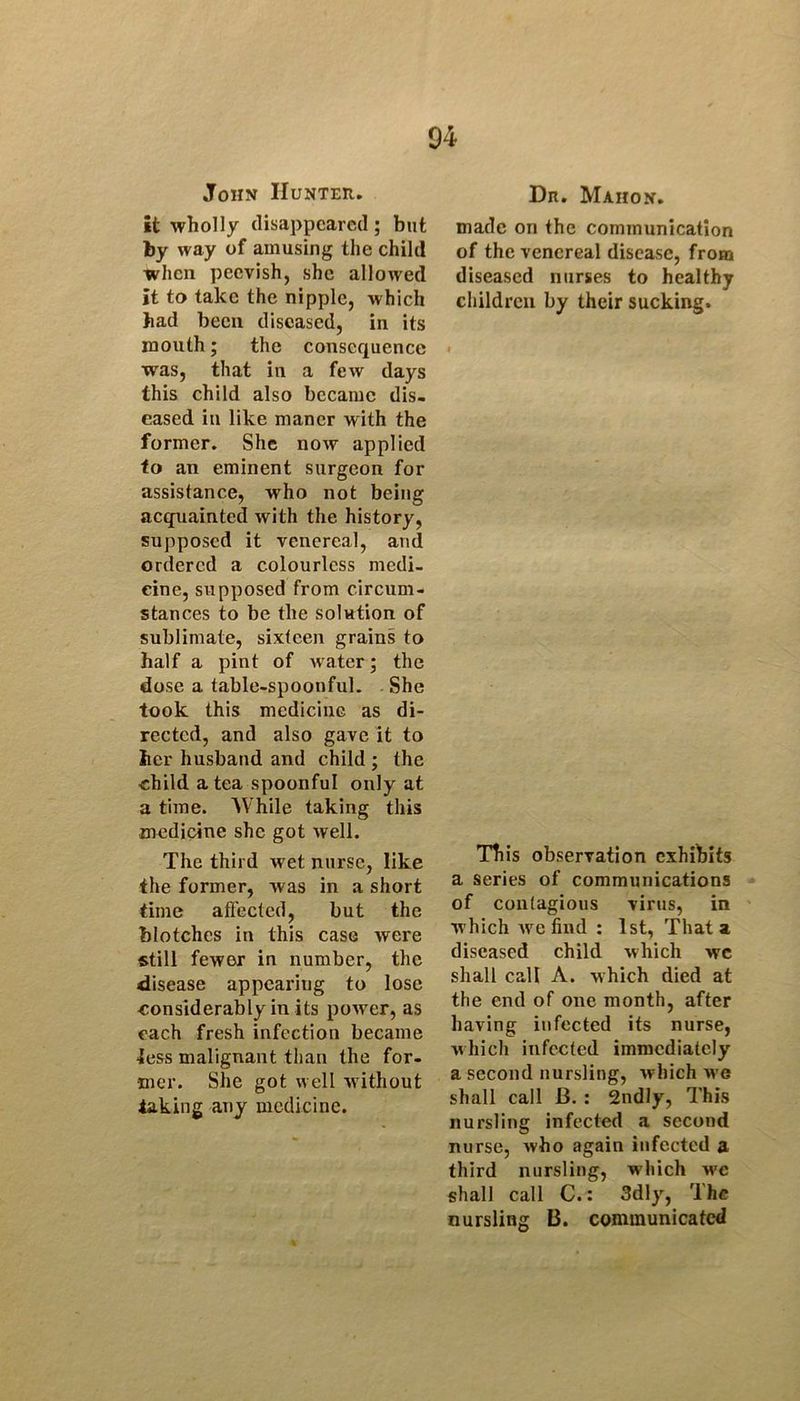 John IIunter. it wholly disappeared; but by way of amusing the child when peevish, she allowed it to take the nipple, which had been diseased, in its mouth; the consequence was, that in a few days this child also became dis- eased in like maner with the former. She now applied to an eminent surgeon for assistance, who not being acquainted with the history, supposed it venereal, and ordered a colourless medi- cine, supposed from circum- stances to be the solution of sublimate, sixteen grains to half a pint of water; the dose a table-spoonful. She took this medicine as di- rected, and also gave It to her husband and child ; the child a tea spoonful only at a time. While taking this medicine she got well. The third w et nurse, like the former, was in a short time affected, but the blotches in this case were «till fewer in number, the disease appearing to lose considerably in its power, as each fresh infection became less malignant than the for- mer. She got well Avithout taking any medicine. Dn. Mahon. made on the communication of the venereal disease, from diseased nurses to healthy children by their sucking. This observation exhibits a series of communications of contagious virus, in Avhich Ave find : 1st, That a diseased child which wc shall call A. which died at the end of one month, after having infected its nurse, Avhich infected immediately a second nursling, Avhich we shall call B. : 2ndly, This nursling infected a second nurse, Avho again infected a third nursling, which wc shall call C.: 3dly, The nursling B. communicated