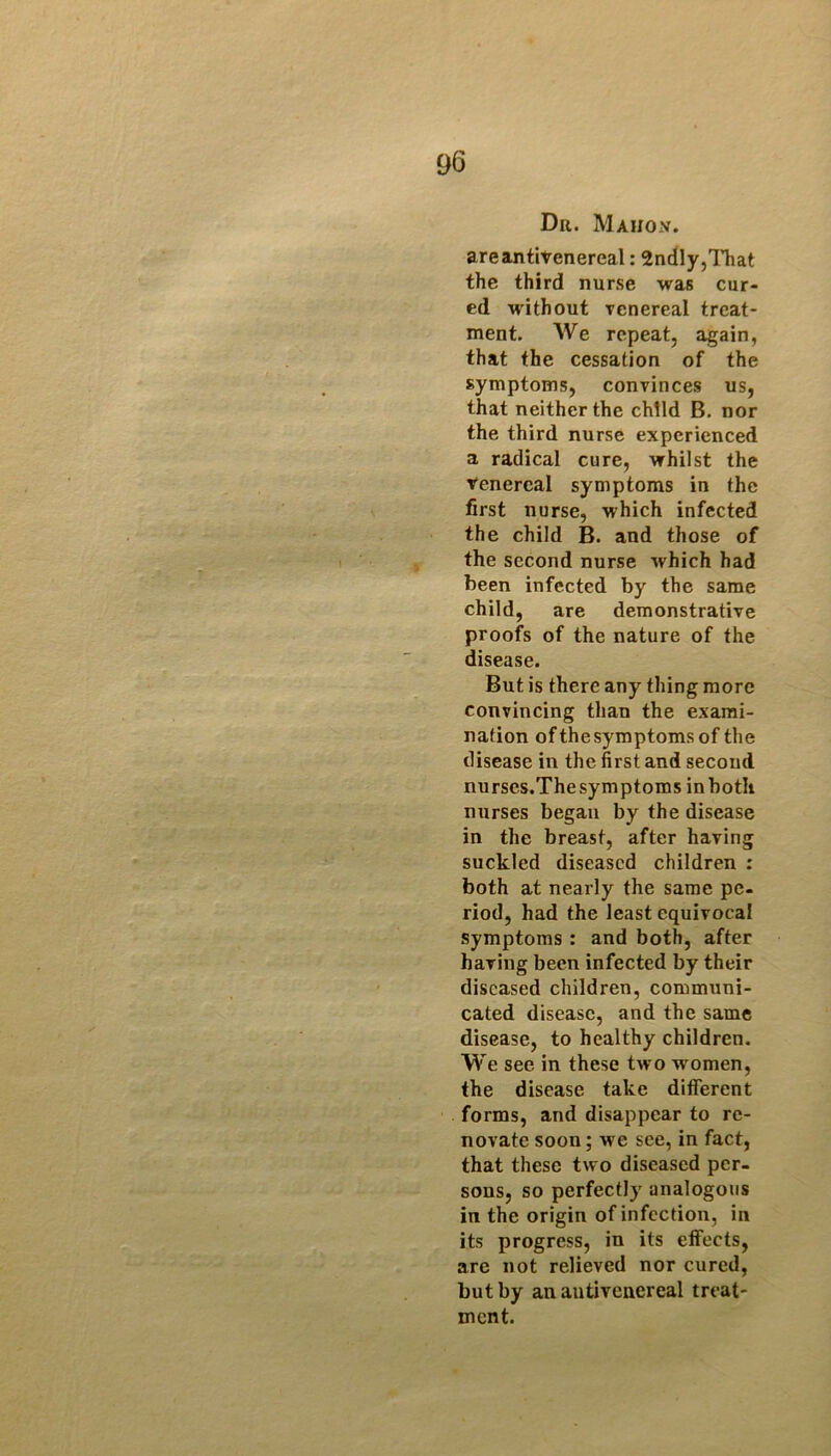 Dr. Mahox. areantivenereal: SndlyjlTiat the third nurse was cur- ed without venereal treat- ment. We repeat, again, that the cessation of the symptoms, convinces us, that neither the child B. nor the third nurse experienced a radical cure, whilst the tenercal symptoms in the first nurse, which infected the child B. and those of the second nurse which had been infected by the same child, are demonstrative proofs of the nature of the disease. But is there any thing more convincing than the exami- nation ofthe symptoms of the disease in the first and second nurses.Thesymptoms inbotli nurses began by the disease in the breast, after having suckled diseased children : both at nearly the same pe- riod, had the least equivocal symptoms : and both, after having been infected by their diseased children, communi- cated disease, and the same disease, to healthy children. We see in these tw o women, the disease take different forms, and disappear to re- novate soon; we see, in fact, that these two diseased per- sons, so perfectly analogous in the origin of infection, in its progress, in its effects, are not relieved nor cured, but by an autivenereal treat- ment.