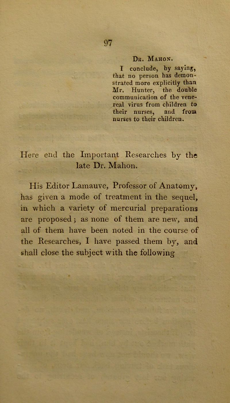 Dr. Mahon. I conclude, by saying, that no person has demon- strated more explicitly than Mr. Hunter, the double communication of the xene- real virus from children to their nurses, and from nurses to their children. Here end the Important Researches by the late Dr. Mahon. His Editor Lamauve, Professor of Anatomy, has given a mode of treatment in the sequel, in which a variety of mercurial preparations are proposed; as none of them are new, and all of them have been noted in the course of the Researches, I have passed them by, and shall close the subject with the following