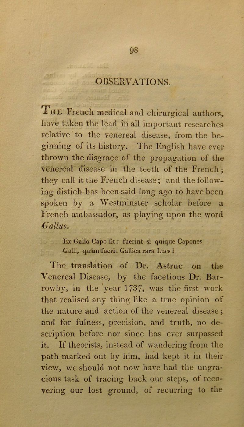 OBSERVATIONS. The French medical and cliirurgical authors, have taken the lead in all important researches relative to the venereal disease, from the be- ginning of its history. The English have ever thrown the disgrace of the propagation of the venereal disease in the teeth of the French ; they call it the French disease; and the follow- ing distich has been-said long ago to have been spoken by a Westminster scholar before a French ambassador, as playing upon the word Callus, Ex Gallo Capo fit: fuerint si qnique Capones Galli, quam fuerit Gallica rara Lues I The translation of Dr. Astruc on the Venereal Disease, by the facetious Dr. Bar- rowby, in the 'year 1737, was the first work that realised any thing like a true opinion of the nature and action of the venereal disease; and for fulness, precision, and truth, no de- scription before nor since has ever surpassed it. If theorists, instead of wandering from the path marked out by him, had kept it in their view, we should not now have had the ungra- cious task of tracing back our steps, of reco- vering our lost ground, of recurring to the