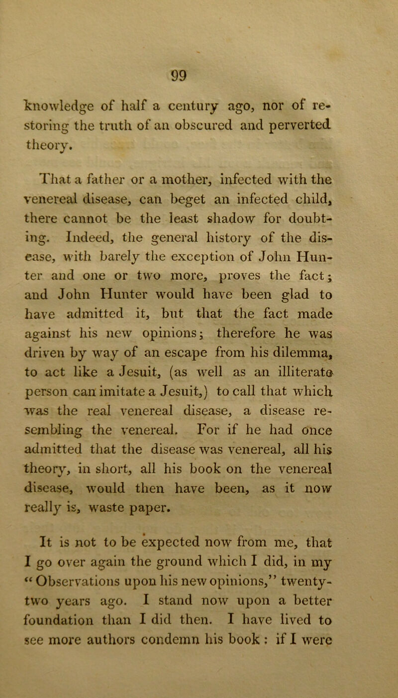 knowledge of half a century ago, nor of re- storing the truth of an obscured and perverted theory. That a father or a mother, infected with the venereal disease, can beget an infected child, there cannot be the least shadow for doubt- ing. Indeed, the general history of the dis- ease, with barely the exception of John Hun- ter and one or two more, proves the fact; and John Hunter would have been glad to have admitted it, but that the fact made against his new opinions; therefore he was driven by way of an escape from his dilemma, to act like a Jesuit, (as well as an illiterate person can imitate a Jesuit,) to call that which was the real venereal disease, a disease re- sembling the venereal. For if he had once admitted that the disease was venereal, all his theor}% in short, all his book on the venereal disease, would then have been, as it now really is, waste paper. It is not to be expected now from me, that I go over again the ground which I did, in my “ Observations upon his new opinions,” twenty- two years ago. I stand now upon a better foundation than I did then. I have lived to see more authors condemn his book : if I were