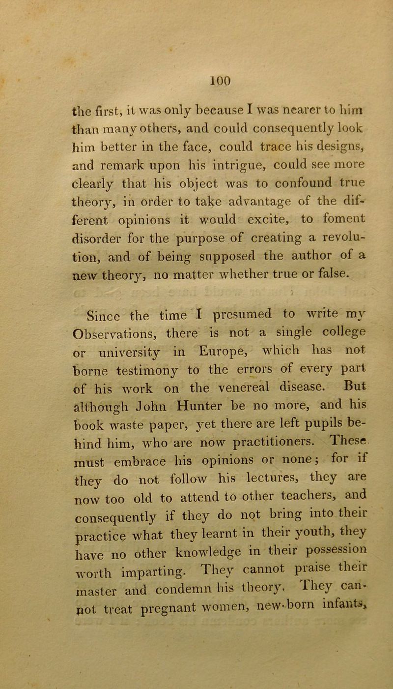 the first, it was only because I was nearer to him than many others, and could consequently look him better in the face, could trace his designs, and remark upon his intrigue, could see more clearly that his object was to confound true theory, in order to take advantage of the dif- ferent opinions it would excite, to foment disorder for the purpose of creating a revolu- tion, and of being supposeel the author of a uew theory, no matter whether true or false. Since the time'I presumed to write my Observations, there is not a single college or university in Europe, which has not borne testimony to the errors of every pari of his work on the venereal disease. But although John Hunter be no more, and his book waste paper, yet there are left pupils be- hind him, who are now practitioners. These must embrace his opinions or none; for if they do not follow his lectures, they aie now too old to attend to other teachers, and consequently if they do not bring into their practice what they learnt in theii youth, they have no other knowledge in their possession worth imparting. They cannot praise their master and condemn his theory, They can- pot treat pregnant women, new-born infants.