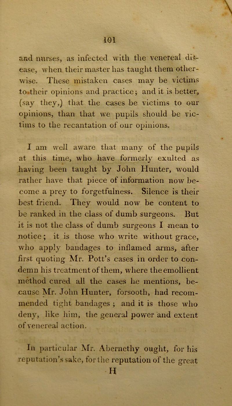 and nurses, as infected with the venereal dis- ease, when their master has taught them other- wise. These mistaken cases may be victims to-their opinions and practice; and it is better, (say they,) that the cases be vietims to our opinions, than that we pupils should be vic- tims to the recantation of our opinions. I am well aware that many of the pupils at this time, wdio have formei'ly exulted as having been taught by John Hunter, would rather have that piece of information now be- come a prey to forgetfulness. Silence is their best friend. They would now be content to be ranked in the class of dumb surgeons. But it is not the class of dumb surgeons I mean to notice; it is those who write without grace, who apply bandages to inflamed arms, after first quoting Mr. Pott’s cases in order to con- demn his treatment of them, where the emollient method eured all the cases he mentions, be- cause Mr. John Hunter, forsooth, had recom- mended tight bandages ; and it is those who deny, like him, the general power and extent of venereal action. In particular Mr. Abernethy ought, for his reputation’s sake, for the reputation of the great H