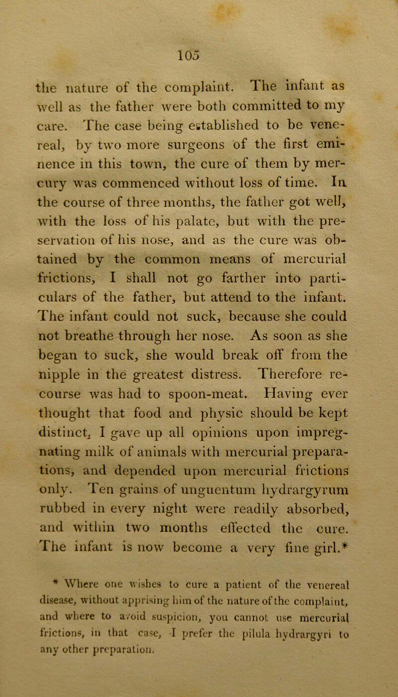 the nature of the complaint. The infant as well as the father were both committed to my care. The case being established to be vene- real, by two more surgeons of the first emi- nence in this town, the cure of them by mer- cury was commenced without loss of time. la the course of three months, the father got well, with the loss of his palate, but with the pre- servation of his nose, and as the cure was ob- tained by the common means of mercurial frictions, I shall not go farther into parti- culars of the father, but attend to the infant. The infant could not suck, because she could not breathe through her nose. As soon as she began to suck, she would break olf from the nipple in the greatest distress. Therefore re- course was had to spoon-meat. Having ever thought that food and physic should be kept distinct, I gave up all opinions upon impreg- nating milk of animals with mercurial prepara- tions, and depended upon mercurial frictions only. Ten grains of unguentum hydrargyrum rubbed in every night were readily absorbed, and within two months effected the cure. The infant is now become a very fine girl.* * Where one wishes to cure a patient of the venereal disease, without apprising him of the nature of the complaint, and where to avoid suspicion, you cannot use mercurial frictions, in that case, I prefer the pilula liydrargyri to any other preparation.