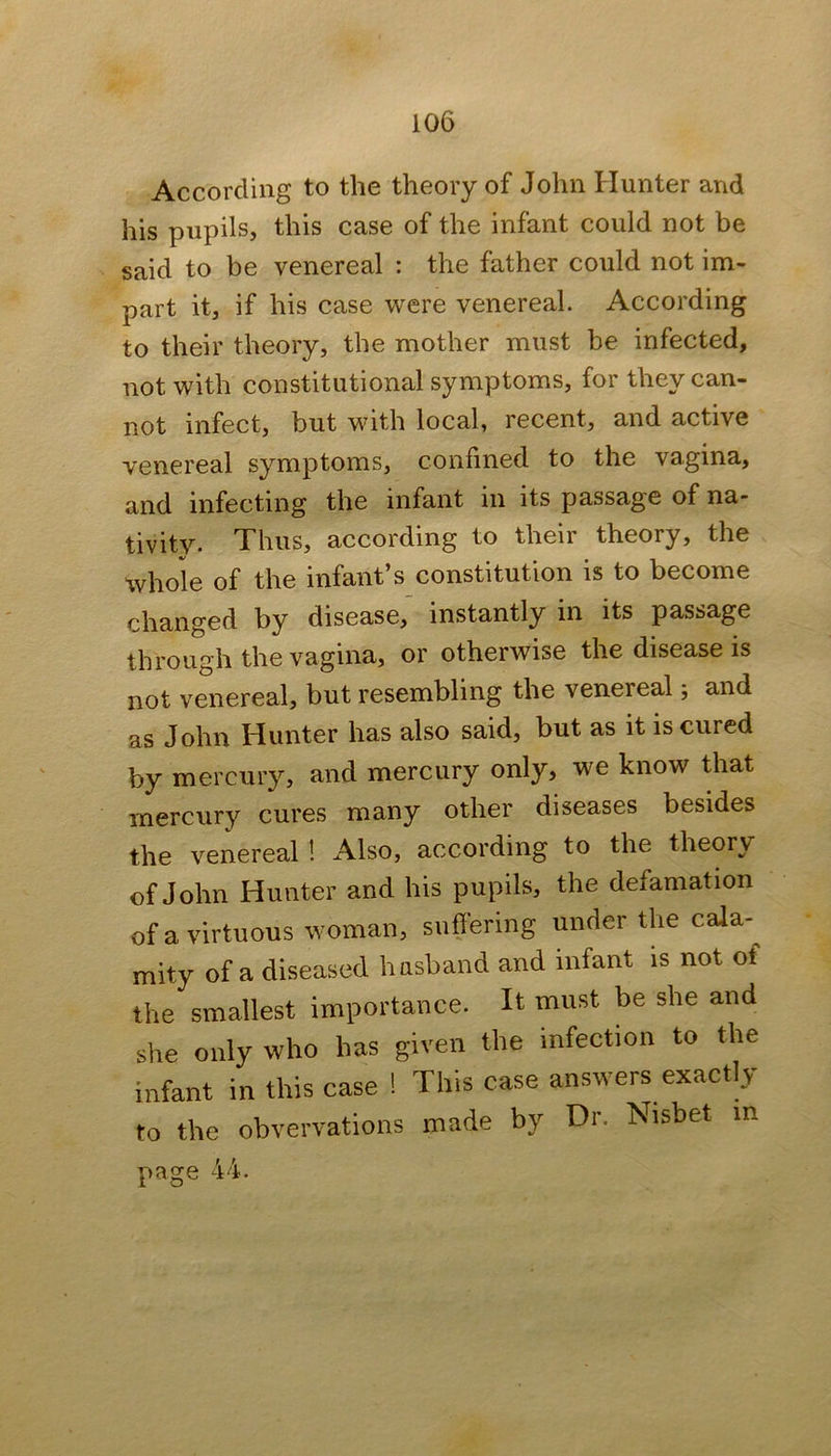 According to the theory of John Hunter and his pupils, this case of the infant could not be said to be venereal : the father could not im- part it, if his case were venereal. According to their theory, the mother must be infected, not with constitutional symptoms, for they can- not infect, but with local, recent, and active venereal symptoms, confined to the vagina, and infecting the infant in its passage of na- tivity. Thus, according to their theory, the whole of the infant’s constitution is to become changed by disease, instantly in its passage through the vagina, or otherwise the disease is not venereal, but resembling the venereal; and as John Hunter has also said, but as it is cured by mercury, and mercury only, we know that mercury cures many other diseases besides the venereal ! Also, according to the theory of John Hunter and his pupils, the defamation of a virtuous woman, suffering under the cala- mity of a diseased hasband and infant is not of the smallest importance. It must be she and she only who has given the infection to the infant in this case ! This case answers exactly to the obvervations made by Dr. Nisbet in page 44.