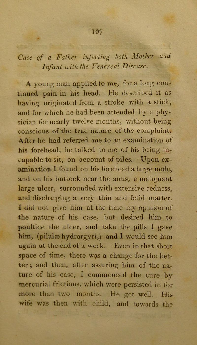 Case of a Father infecting both Mother and Infant ivith the Venereal Disease. A young man applied to me, for a long con- tinued pain in his head. He described it as having originated from a stroke with a stick, and for which he had been attended by a phy- sician for nearly twelve months, without being conscious of the true nature of the complaint* After he had referred me to an examination of his forehead, he talked to me of his being in- capable to sit, on account of piles. Upon ex- amination I found on his forehead a large node, and on his buttock near the anus, a malignant large ulcer, surrounded with extensive redness, and discharging a very thin and fetid matter. I did not give him at the time my opinion of the nature of his case, but desired him to poultice the ulcer, and take the pills I gave him, (pilulse hydrargyri,) and 1 would see him again at the end of a week. Even in that short space of time, there was a change for the bet- ter ; and then, after assuring him of the na- ture of his case, I commenced the cure by mercurial frictions, which were persisted in for more than two months. He got well. His wife was then with child, and towards the