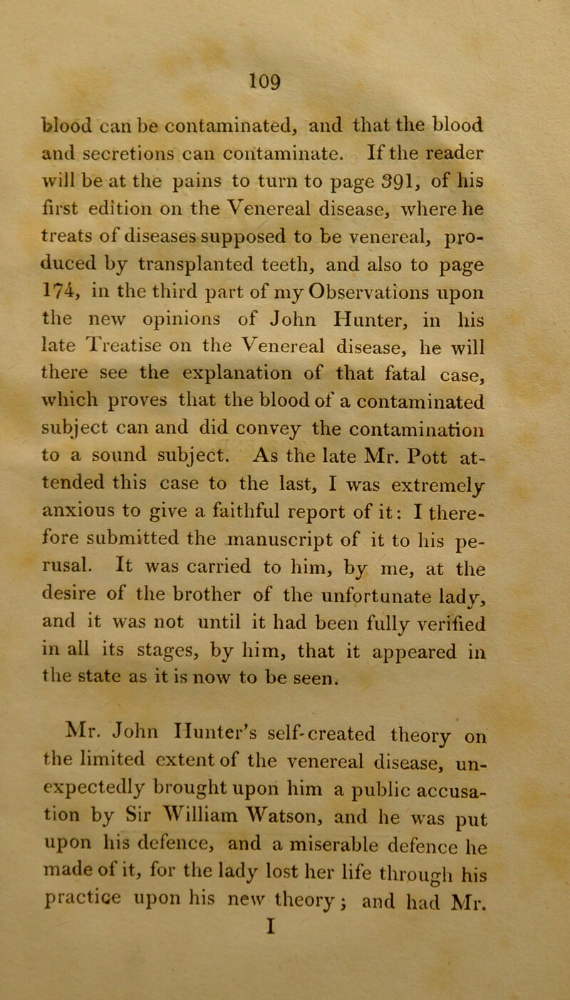 blood can be contaminated, and that the blood and secretions can contaminate. If the reader will be at the pains to turn to page 391, of his first edition on the Venereal disease, where he treats of diseases supposed to be venereal, pro- duced by transplanted teeth, and also to page 174, in the third part of my Observations upon the new opinions of John Hunter, in his late T. reatise on the V enereal disease, he will there see the explanation of that fatal case, which proves that the blood of a contaminated subject can and did convey the contamination to a sound subject. As the late Mr. Pott at- tended this case to the last, I was extremely anxious to give a faithful report of it: I there- fore submitted the manuscript of it to his pe- rusal. It was carried to him, by me, at the desire of the brother of the unfortunate ladv, and it was not until it had been fully verified in all its stages, by him, that it appeared in the state as it is now to be seen. Mr. John Hunter’s selfi created theory on the limited extent of the venereal disease, un- expectedly brought upon him a public accusa- tion by Sir William Watson, and he was put upon his defence, and a miserable defence he made of it, for the lady lost her life through his practice upon his new theory j and had Mr. I
