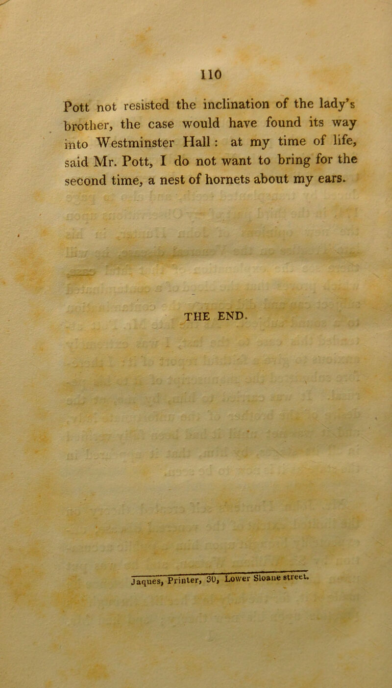 Pott not resisted the inclination of the lady’s brother, the case would have found its way into Westminster Hall: at my time of life, said Mr. Pott, I do not want to bring for the second time, a nest of hornets about my ears. THE END. Jaques, Printer, 30, Lower bloane street.