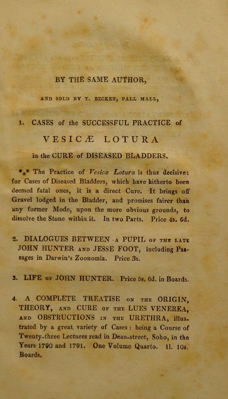 AND SOLD BY T. BECKET, PALL MALL, 1. CASES of the SUCCESSFUL PRACTICE of VESICLE LOTURA in the CURE of DISEASED BLADDERS. The Practice of Vesicm Lotura is thus decisive: for Cases of Diseased Bladders, which have hitherto been deemed fatal ones, it is a direct Cure. It brings off Gravel lodged in the Bladder, and promises fairer than any former Mode, upon the more obvious grounds, to dissolve the Stone within it. In two Parts. Price 4s. Sd. 2. DIALOGUES BETWEEN -a PUPIL of the late JOHN HUNTER and JESSE FOOT, including Pas- sages in Darwin’s Zoonomia. Price 3s. 3* LIFE OF JOHN HUNTER. Price 5s, 6d. in Boards. 4. A COMPLETE TREATISE on the ORIGIN, THEORY, and CURE of the LUES VENEREA, AND OBSTRUCTIONS in the URETHRA, illus- trated by a great, variety of Cases : being a Course of Twenty-three Lectures read in Dean-street, Soho, in the Years 1700 and 1791. One Volume Quarto. 11. lOs. Boards.