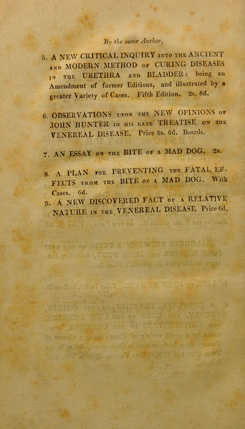 By the same Author, 5. A NEW CRITICAL INQUIRY into the ANCIENT and modern method of CURING DISEASES IN THE URETHRA AND BLADDER: being an Anaendmeiit of former EditionSj and illustrated by a greater Variety of Cases. Fifth Edition. 2s. 6d. 6. OBSERVATIONS upon the NEW OPINIONS of JOHN HUNTER in his late TREATISE on the VENEREAL DISEASE. Price Ss. 6d. Boards. 7. AN ESSAY on the BITE or a MAD DOG. 2s. 8. A PLAN FOR PREVENTING the FATAL EF- FECTS FROM THE BITE OF A MAD DOG. M ith Cases. 6d. 9. A NEW DISCOVERED FACT of a RELATIVE NATURE IN THE VENEREAL DISEASE. Price6d.