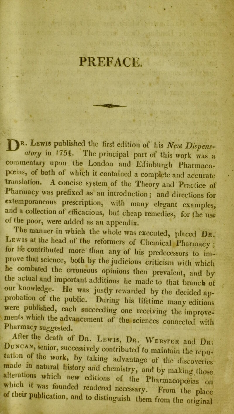 PREFACE. 1) Lewis published the first edition of his New Dispens- atory in 1754. The principal part of this work was a commentary upon the London and Edinburgh Pharmaco- poeias, of both ot which it contained a complete and accurate translation. A concise system of the Theory and Practice of Pharmacy was prefixed as an introduction; and directions for extemporaneous prescription, with many elegant examples, and a collection of efficacious, but cheap remedies, for the use ot the poor, were added as an appendix. 1 he manner in which the whole was executed, placed Dr. Lewis at the head of the reformers of Chemical Pharmacy ; for he contributed more than any of his predecessors to im- prove that science, both by the judicious criticism with which he combated the erroneous opinions then prevalent, and by the actual and important additions he made to that branch of our knowledge. He was justly rewarded by the decided ap- probation ot the public. During his lifetime many editions were published, each succeeding one receiving the improve- ments which the advancement of the sciences connected with Pharmacy suggested. Alter (be deallr of Dr. Lewi,, Dr. Webster and Dr. Duncan, senior, successively contributed to maintain lire repu- tation of the work, by taking advantage of tire discoveries made in natural history and chemistry, and by matin* those alleralions which new editions of the Pharmacopoeias on  , . 11 ',as founded rendered necessary. From the nlare of their publication, and to distinguish them from II,c original