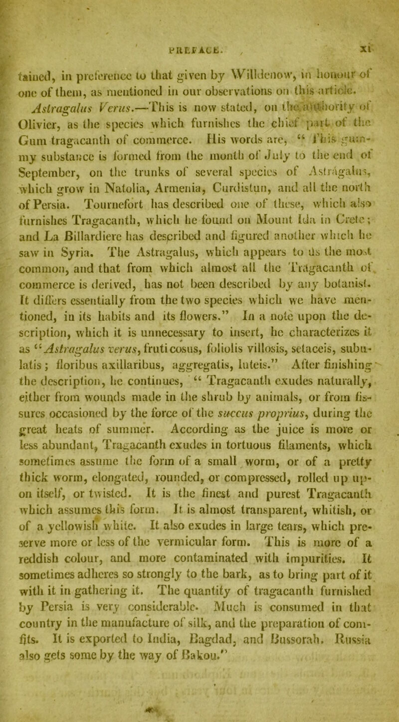 taiued, in preference lo that given by Willdenow, in honour of’ one of then), as mentioned in our observations on this article. Astragalus Verus.—This is now stated, on the.authority ot Olivier, as the species which furnishes the chief part of the Gum tragacanth of commerce. His words are, “ J'his gum- my substance is formed from the month of July to the end of September, on the trunks of several species of Astragalus, which grow in Natolia, Armenia, Curdistun, and all the north of Persia. Tournefort has described one of these, which also furnishes Tragacantb, which he found on Mount Ida in Crete; and La Billardiere has despribed and figured another which he saw in Syria. The Astragalus, which appears to fis the most common, and that from which almost all the Tragacanth of commerce is derived, has not been described by any botanist, ft differs essentially from the two species which we have men- tioned, in its habits and its flowers.” In a note upon the de- scription, which it is unnecessary to insert, he characterizes it as tcAstragalus verus, fruticosus, fuliolis villosis, selaceis, subu- latis ; floribus axillaribus, aggregatis, Inteis.” After finishing the description, lie continues, “ Tragacanth exudes naturally, either from wounds made in the shrub by animals, or from fis- sures occasioned by the force of the sttccus proprius, during the great heats of summer. According as the juice is move or less abundant, Tragacanth exudes in tortuous filaments, which sometimes assume the form of a small worm, or of a pretty thick worm, elongated, rounded, or compressed, rolled up up- on itself, or twisted. It is the finest and purest Tragacanth which assumes this form. It is almost transparent, whitish, or of a yellowish white. It also exudes in large tears, which pre- serve more or less of the vermicular form. This is more of a reddish colour, and more contaminated with impurities. It sometimes adheres so strongly to the bark, as to bring part of it with it in gathering it. The quantity of tragacanth furnished by Persia is very considerable- Much is consumed in that country in the manufacture of silk, and the preparation of com- fits. It is exported to India, Bagdad, and Bussorah. Russia also gets some by the way of Bakou/’