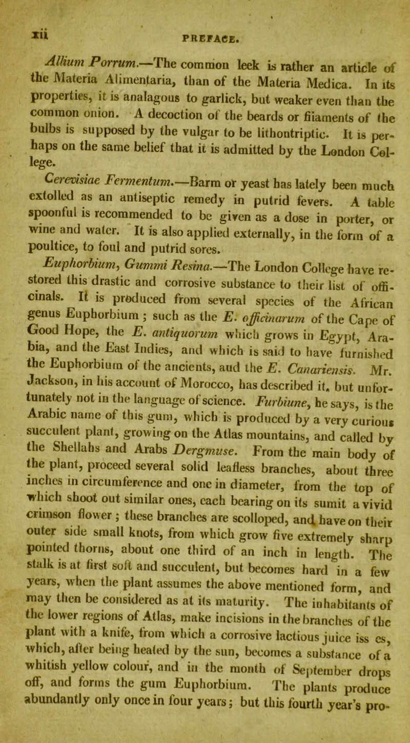 Xll Alhum Porrum.—The common leek is rather an article of the Materia Aliinentaria, than of the Materia Medica. In its properties, it is analagous to garlick, but weaker even than the common onion. A decoction of the beards or fiiaments of the bulbs is supposed by the vulgar to be lithontriptie. It is per- haps on the same belief that it is admitted by the London Col- lege. Cerevisiae Fermentum.—Barm or yeast has lately been much extolled as an antiseptic remedy in putrid fevers. A tabic spoonful is recommended to be given as a dose in porter, or wine and water. It is also applied externally, in the form of a poultice, to foul and putrid sores. Euphorbium, Gummi Resina.—The London College have re- stored this drastic and corrosive substance to their list of offi- cinals. It is produced from several species of the African genus Euphorbium; such as the E. officinarum of the Cape of Good Hope, the E. antiquorum which grows in Egypt, Ara- bia, and the East Indies, and which is said to have furnished the Euphorbium of the ancients, aud the E. Canariensis. Mr. Jackson, in his account of Morocco, has described it. but unfor- tunately not in the language of science. Furbiune> he says, is the Arabic name of this gum, which is produced by a very curious succulent plant, growing on the Atlas mountains, and called by the Shellahs and Arabs Dergmuse. From the main body of the plant, proceed several solid leafless branches, about three inches in circumference and one in diameter, from the top of ■which shoot out similar ones, each bearing on its sumit a vivid crimson flower ; these branches are scolloped, and. have on their outer side small knots, from which grow five extremely sharp pointed thorns, about one third of an inch in length. The stalk is at first soft and succulent, but becomes hard in a few years, when the plant assumes the above mentioned form, and may then be considered as at its maturity. The inhabitants of the lower regions of Atlas, make incisions in the branches of the plant with a knife, from which a corrosive lactious juice iss es, which, after being heated by the sun, becomes a substance of a whitish yellow colour, and in the month of September drops off, and forms the gum Euphorbium. The plants produce abundantly only once in four years; but this fourth year’s pro-