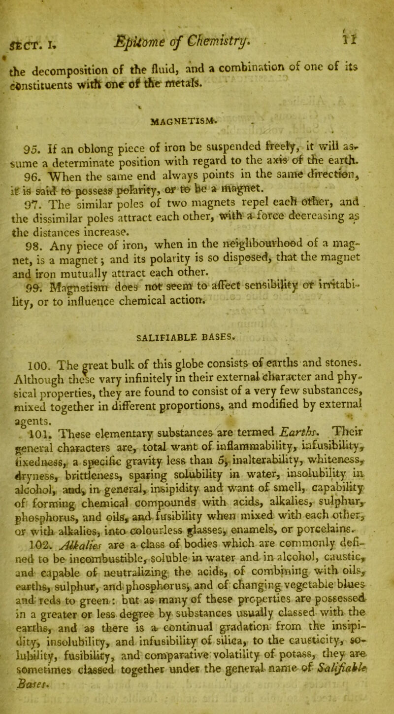 the decomposition of the fluid, and a combination of one of its constituents with one of the frtetab. 'i MAGNETISM-. | T ' . > J 95. If an oblong piece of iron be suspended freely, it will as* sume a determinate position with regard to the axis of the earth- 96. When the same end always points in the same direction, it is said to possess polarity, or to be a magnet. 97. The similar poles of two magnets repel each other, and . the dissimilar poles attract each other, with a- force decreasing 23 the distances increase. 98. Any piece of iron, when in the neighbourhood of a mag- net, is a magnet; and its polarity is so disposed, that the magnet and iron mutually attract each other. 99. Magnetism does not seem to affect sensibility of irritabi- lity, or to influence chemical action. SALIFIABLE BASES. 100. The great bulk of this globe consists of earths and stones. Although these vary infinitely in their external character and phy- sical properties, they are found to consist of a very few substances, mixed together in different proportions, and modified by external agents. 101. These elementary substances are termed Earths. Their general characters are, total want of inflammability, hifusibility, fixedness, a specific gravity less than 5, inalterability, whiteness, dryness, brittleness, sparing solubility in water, insolubility in alcohol, and, in general, insipidity and want of smell, capability of forming chemical compounds with acids, alkalies, sulphur, phosphorus, and oils, and fusibility when mixed with each other, or with alkalies, into colourless glasses, enamels, or porcelains. 102. Alkalies are a class of bodies which are commonly defi- ned to be incombustible, soluble in water and in alcohol, caustic, and capable of neutralizing the acids, of combining with oils, earths, sulphur, and phosphorus, and of changing vegetable blues and reds to green : but as many of these properties are possessed in a greater or less degree by substances usually classed with the earths, and as there is a. continual gradation from the insipi- dity, insolubility, and infusibility' of silica, to the causticity, so- lubility, fusibility, and comparative volatility of potass, they are sometimes classed together under the general- name of Salifiable Bases.