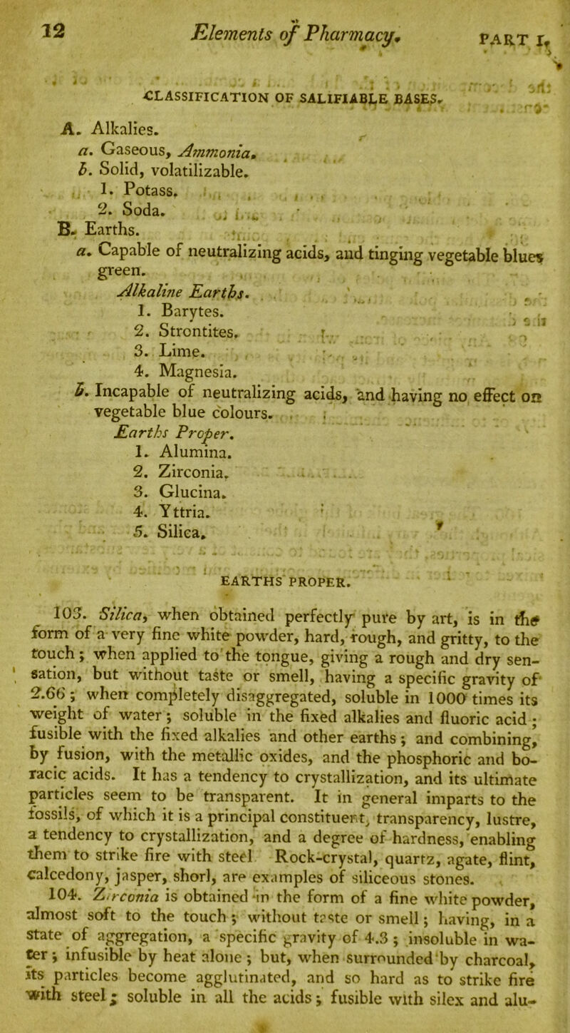 22 Elements of Pharmacy, PART rf # • ' > ’ • J •• .'i>. . ; ; , F' ' 4 ' t1 * CLASSIFICATION OF SALIFIABLE BASES, ^ H y T I7i f. * . . T3* A. Alkalies. /z. Gaseous, Ammonia, h. Solid, volatilizable. 1. Potass. 2. Soda. j * • • • ** B. Earths. a. Capable of neutralizing acids, and tinging vegetable blues green. Alkaline Earths. 1. Barytes. 2. Strontites. i.. 3. Lime. 4. Magnesia. h. Incapable of neutralizing acids, and having no effect on vegetable blue colours. Earths Proper. 1. Alumina. 2. Zirconia. 3. Glucina. 4. Yttria. 5. Silica. 1 ■ .. ' ’J - I ' . •; - • , , , EARTHS PROPER. 103. Silica, when obtained perfectly pure by art, is in thtf form of a very fine white powder, hard, rough, and gritty, to the touch; when applied to the tongue, giving a rough and dry sen- sation, but without taste or smell, having a specific gravity of 2.66-, when completely disaggregated, soluble in 1000 times its weight of water; soluble in the fixed alkalies and fluoric acid ; fusible with the fixed alkalies and other earths; and combining, by fusion, with the metallic oxides, and the phosphoric and bo- rage acids. It has a tendency to crystallization, and its ultimate particles seem to be transparent. It in general imparts to the fossils, of which it is a principal constituent, transparency, lustre, a tendency to crystallization, and a degree of hardness, enabling them to strike fire with steel Rock-crystal, quartz, agate, flint, calcedony, jasper, shorl, are examples of siliceous stones. 104. Zirconia is obtained in the form of a fine white powder, almost soft to the touch ; without taste or smell; having, in a state of aggregation, a specific gravity of 4.3 ; insoluble in wa- ter; infusible by heat alone; but, when surrounded by charcoal. Its particles become agglutinated, and so hard as to strike fire with steel • soluble in all the acids; fusible with silex and alu~