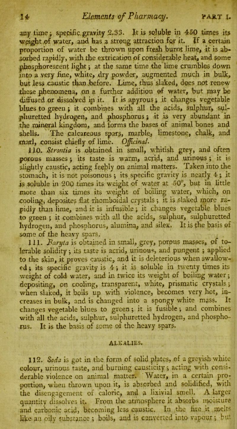 any tune; specific gravity 2.33. Jt is soluble in 450 times its weight x?f water, ami has a strong attraction for it. If a certain proportion of water be thrown upon fresh burnt lime, it is ab- sorbed rapidly, with the extrication of considerable heat, and some phosphorescent light; at the same time the lime crumbles down into a very fine, white, dry powder, augmented much in bulk, but less caustic than before. Lime, thus slaked, does not renew these phenomena, on a further addition of water, but may be diffused or dissolved in it. It is apyrous; it changes vegetable blues to green; it combines with all die acids, sulphur, sul- phuretted hydrogen, and phosphorus; it is very abundant in the mineral kingdom, and forms the bases of animal bones and shells. The calcareous spars, marble, limestone, chalk, and marl, consist chiefly of lime. Officinal. 110. Strontia is obtained in small, whitish grey, and often porous masses; its taste is warm, acrid, and urinous ; it is slightly caustic, acting feebly on animal matters. Taken into the stomach, it is not poisonous ; its specific gravity is nearly 4; it is soluble in 200 times its weight of water at 50°, but in little more than six times its weight of boiling water, which, on cooling, deposites fiat rhomboidal crystals *, it is slaked more ra- pidly than lime, and it is infusible it changes vegetable blues to green ; it combines with all the acids, sulphur, sulphuretted hydrogen, and phosphorus, alumina, and silex. It is the basis of some of the heavy spars. 111. Paryta is obtained in small, grey, porous masses, of to- lerable solidity; its taste is acrid, urinous, and pungent ; applied to the skin, it proves caustic, and it is deleterious when swallow- ed ; its specific gravity is 4; it is soluble in twenty times its weight of cold water, and in twice its weight of boiling water; depositing, on cooling, transparent, white, prismatic crystals; when slaked, it boils up with violence, becomes very hot, in- creases in bulk, and is changed into a spongy white mass. It changes vegetable blues to green; it is fusible; and combines with all the acids, sulphur, sulphuretted hydrogen, and phospho- rus. It is the basis of some of the heavy spars. ALKALIES. 112. Soda is got in the form of solid plates, of a greyish white colour, urinous taste, and burning causticity •, acting with consi. derable violence on animal matter. Water, in a certain pro- portion, when thrown upon it, is absorbed and solidified, with the disengagement of caloric, and a lixivial smell. A larger quantity dissolves it. From the atmosphere it absorbs moisture and carbonic acid, becoming less caustic. In the fire it melts like an oily substance ; boils, and is converted into vapour; but