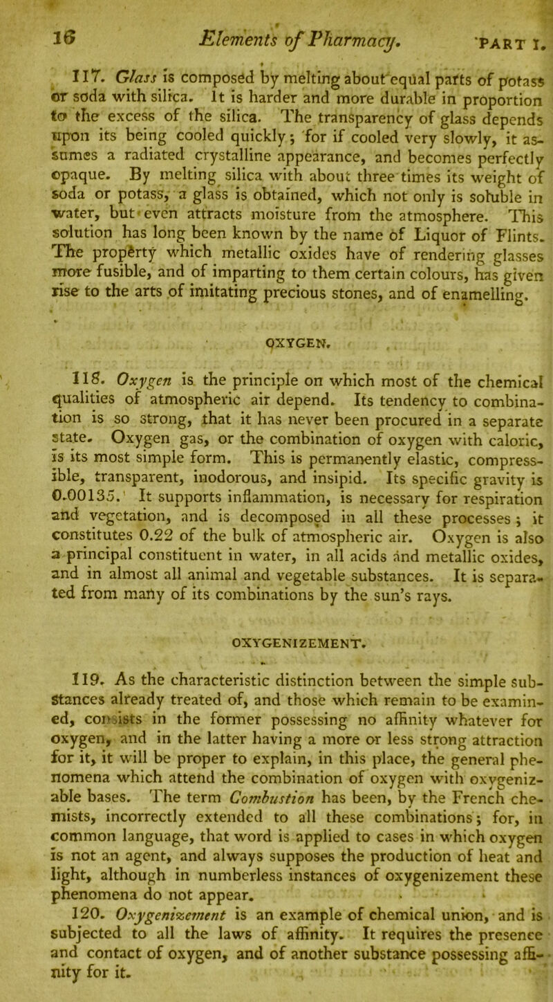PART I. Elements of Pharmacy. » 117. Glass is composed by melting about'eqilal parts of potass or soda with silica. It is harder and more durable in proportion to the excess of the silica. The transparency of glass depends upon its being cooled quickly; for if cooled very slowly, it as- sumes a radiated crystalline appearance, and becomes perfectly opaque. By melting silica with about three times its weight of soda or potass, a glass is obtained, which not only is soluble in water, but'even attracts moisture from the atmosphere. This solution has long been known by the name of Liquor of Flints. The property which metallic oxides have of rendering glasses more fusible, and of imparting to them certain colours, has given rise to the arts of imitating precious stones, and of enamelling. OXYGEN. IIS. Oxygen is the principle on which most of the chemical qualities of atmospheric air depend. Its tendency to combina- tion is so strong, that it has never been procured in a separate state. Oxygen gas, or the combination of oxygen with caloric, is its most simple form. This is permanently elastic, compress- ible, transparent, inodorous, and insipid. Its specific gravity is 0.00135.’ It supports inflammation, is necessary for respiration and vegetation, and is decomposed in all these processes ; it constitutes 0.22 of the bulk of atmospheric air. Oxygen is also a principal constituent in water, in all acids and metallic oxides, and in almost all animal and vegetable substances. It is separa- ted from many of its combinations by the sun’s rays. OXYGENIZEMENT. 119. As the characteristic distinction between the simple Sub- Stances already treated of, and those which remain to be examin- ed, con fists in the former possessing no affinity whatever for oxygen, and in the latter having a more or less strong attraction for it, it will be proper to explain, in this place, the general phe- nomena which attend the combination of oxygen with oxvgeniz- able bases. The term Combustion has been, by the French che- mists, incorrectly extended to all these combinations; for, in common language, that word is applied to cases in which oxygen is not an agent, and always supposes the production of heat and light, although in numberless instances of oxygenizement these phenomena do not appear. ■ * 120. Oxygenizement is an example of chemical union, and is subjected to all the laws of affinity. It requires the presence and contact of oxygen, and of another substance possessing affi- nity for it. •, 1