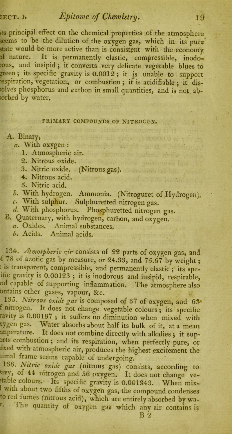 its principal effect on the chemical properties of the atmosphere seems to be the dilution of the oxygen gas, which in its pure state would be more active than is consistent with the economy af nature. It is permanently elastic, compressible, inodo- rous, and insipid ; it converts very delicate vegetable blues to green; its specific gravity is 0.0012 ; it is unable to support respiration, vegetation, or combustion ; it is acidifiable ; it dis- solves phosphorus and carbon in small quantities, and is not ab- sorbed by water. PRIMARY COMPOUNDS OF NITROGEN. A. Binary, a. With oxygen : 1. Atmospheric air. , 2. Nitrous oxide. 3. Nitric oxide. (Nitrous gas). 4. Nitrous acid. 5. Nitric acid. b. With hydrogen. Ammonia. (Nitroguret of Hydrogen), c. With sulphur. Sulphuretted nitrogen gas. d. With phosphorus. Phosphuretted nitrogen gas. B. Quaternary, with hydrogen, carbon, and oxygen. a. Oxides. Animal substances. b. Acids. Animal acids. 134. Atmospheric rjr consists of 22 parts of oxygen gas, and f 78 of azotic gas by measure, or 24.33, and 75.67 by weight; t is transparent, compressible, and permanently elastic ; its spe- ihc gravity is 0.00123 ; it is inodorous and insipid, respirable, nd capable of supporting inflammation. The atmosphere also ontains other gases, vapour, &c. 135. Nitrous oxide gas is composed of 37 of oxygen, and 63* i nitrogen. It does not change vegetable colours; its specific ravity is 0.0019/ ; it suffers no diminution when mixed with sygen gas. Water absorbs about half its bulk of it, at a mean ;mperature. It does not combine directly with alkalies ; it sup- arts combustion ; and its respiration, when perfectly pure, or lixed with atmospheric air, produces the highest excitement the limal frame seems capable of undergoing. 136. Nitric oxide gas (nitrous gas) consists, according to •avv, .of 44 nitrogen and 56 oxygen. It does not change ve- :table colours. Its specific gravity is 0.001343. When mix- l with about two fifths of oxygen gas, the compound condenses to red fumes (nitrous acid), which are entirely absorbed by wa- The quantity of oxygen gas which any air contains is