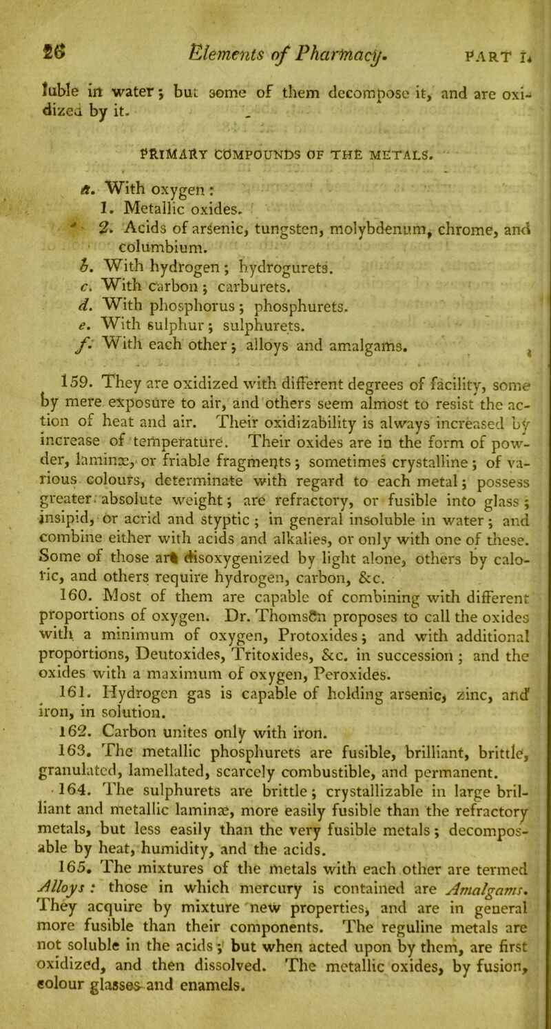 Juble in water ; but some of them decompose it, and are oxi- dized by it. PRIMARY COMPOUNDS OF THE METALS. a. With oxygen: 1. Metallic oxides. y 2. Acids of arsenic, tungsten, molybdenum, chrome, and columbium. h. With hydrogen ; hydrogurets. c. With carbon ; carburets. d. With phosphorus; phosphurets. e. With sulphur ; sulphurets. /. With each other; alloys and amalgams. t 159. They are oxidized with different degrees of facility, some by mere exposure to air, and others seem almost to resist the ac- tion of heat and air. Their oxidizability is always increased by increase of temperature. Their oxides are in the form of pow- der, laminae, or friable fragments ; sometimes crystalline ; of va- rious colours, determinate with regard to each metal; possess greater absolute weight; are refractory, or fusible into glass; insipid, or acrid and styptic ; in general insoluble in water; and combine either with acids and alkalies, or only with one of these. Some of those art disoxygenized by light alone, others by calo- ric, and others require hydrogen, carbon, &c. 160. Most of them are capable of combining with different proportions of oxygen. Dr. ThomsSn proposes to call the oxides with a minimum of oxygen, Protoxides; and with additional proportions, Deutoxides, Tritoxides, &c. in succession ; and the oxides with a maximum of oxygen, Peroxides. 161. Hydrogen gas is capable of holding arsenic, zinc, and iron, in solution. 162. Carbon unites only with iron. 163. The metallic phosphurets are fusible, brilliant, brittle, granulated, lamellated, scarcely combustible, and permanent. •164. The sulphurets are brittle; crystallizable in large bril- liant and metallic laminae, more easily fusible than the refractory metals, but less easily than the very fusible metals; decompos- able by heat, humidity, and the acids. 165. The mixtures of the metals with each other are termed Alloys .* those in which mercury is contained are Amalgam/. They acquire by mixture new properties* and are in general more fusible than their components. The reguline metals are not soluble in the acids; but when acted upon by them, are first oxidized, and then dissolved. The metallic oxides, by fusion, colour glasses- and enamels.