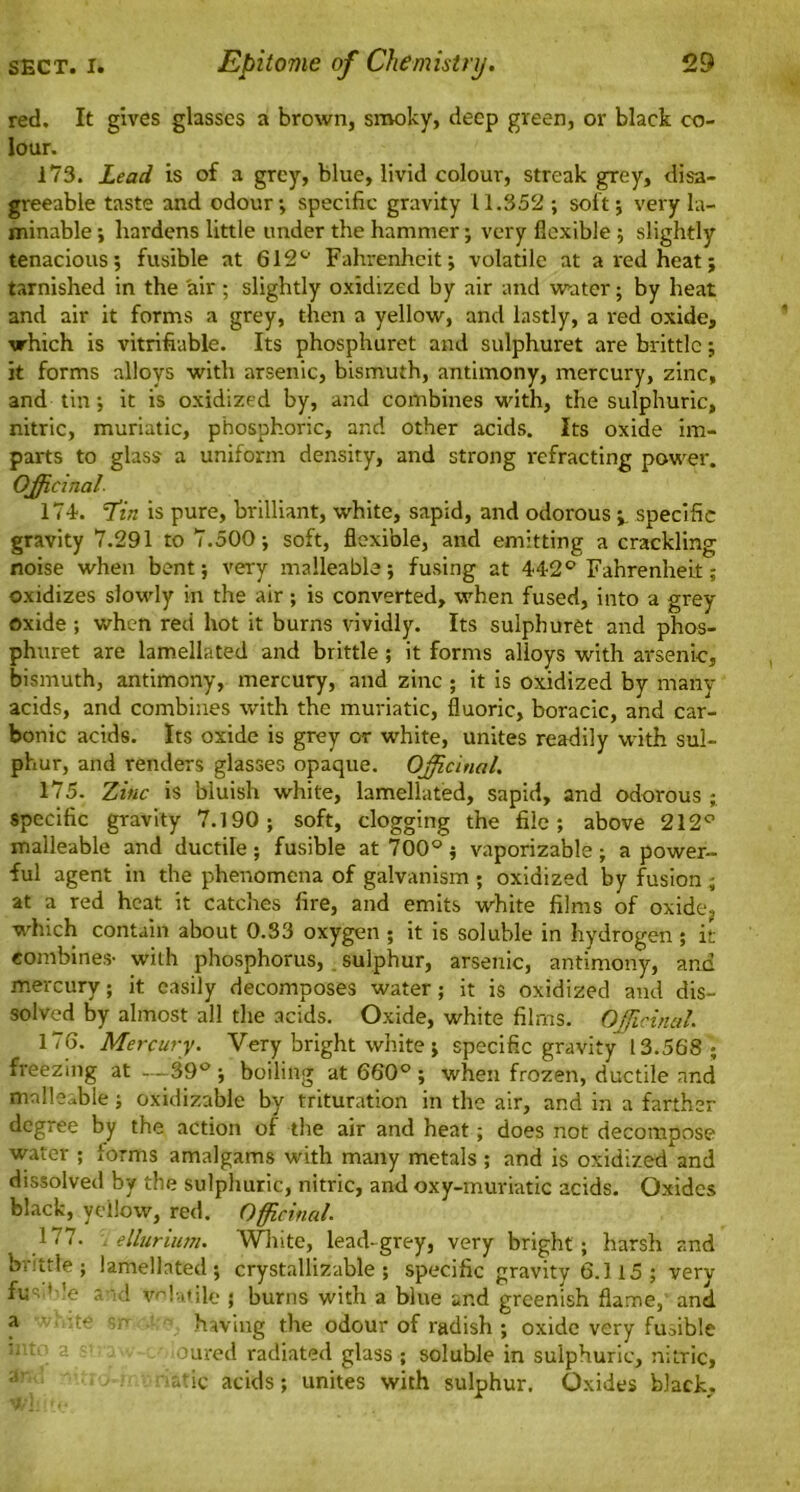 red. It gives glasses a brown, smoky, deep green, or black co- lour. 173. Lead is of a grey, blue, livid colour, streak grey, disa- greeable taste and odour; specific gravity 11.352 ; soft; very la- minable; hardens little under the hammer; very flexible ; slightly tenacious; fusible at 612° Fahrenheit; volatile at a red heat; tarnished in the air; slightly oxidized by air and wuter; by heat and air it forms a grey, then a yellow, and lastly, a red oxide, which is vitrifiable. Its phosphuret and sulphuret are brittle; it forms alloys with arsenic, bismuth, antimony, mercury, zinc, and tin; it is oxidized by, and combines with, the sulphuric, nitric, muriatic, phosphoric, and other acids. Its oxide im- parts to glass a uniform density, and strong refracting power. Officinal 174. T’in is pure, brilliant, white, sapid, and odorous i specific gravity 7.291 to 7.500; soft, flexible, and emitting a crackling noise when bent; very malleable; fusing at 442° Fahrenheit; oxidizes slowly in the air ; is converted, when fused, into a grey oxide ; when red hot it burns vividly. Its sulphuret and phos- phuret are lamellated and brittle ; it forms alloys with arsenic, bismuth, antimony, mercury, and zinc ; it is oxidized by many acids, and combines with the muriatic, fluoric, boracic, and car- bonic acids. Its oxide is grey or white, unites readily with sul- phur, and renders glasses opaque. Officinal. 175. Zinc is bluish white, lamellated, sapid, and odorous specific gravity 7.190; soft, clogging the file; above 212° malleable and ductile ; fusible at 700° ; vaporizable ; a power- ful agent in the phenomena of galvanism ; oxidized by fusion ; at a red heat it catches fire, and emits white films of oxidcj which contain about 0.33 oxygen ; it is soluble in hydrogen ; it combines- with phosphorus, sulphur, arsenic, antimony, and mercury; it easily decomposes water; it is oxidized and dis- solved by almost all the acids. Oxide, white films. Officinal. 176. Mercury. Very bright white ; specific gravity '13.568 ; freezing at —39° ; boiling at 660° ; when frozen, ductile and malleable ; oxidizable by trituration in the air, and in a farther degree by the action of the air and heat; does not decompose water ; lorms amalgams with many metals ; and is oxidized and dissolved by the sulphuric, nitric, and oxy-muriatic acids. Oxides black, yellow, red. Officinal. 177. tellurium. White, lead-grey, very bright; harsh and brittle; lamellated; crystallizable ; specific gravity 6.1 15 ; very fuc. '-'e and volatile • burns with a blue and greenish flame,' and * c,r having the odour of radish ; oxide very fufible soured radiated glass ; soluble in sulphuric, nitric, •atic acids; unites with sulphur. Oxides black.