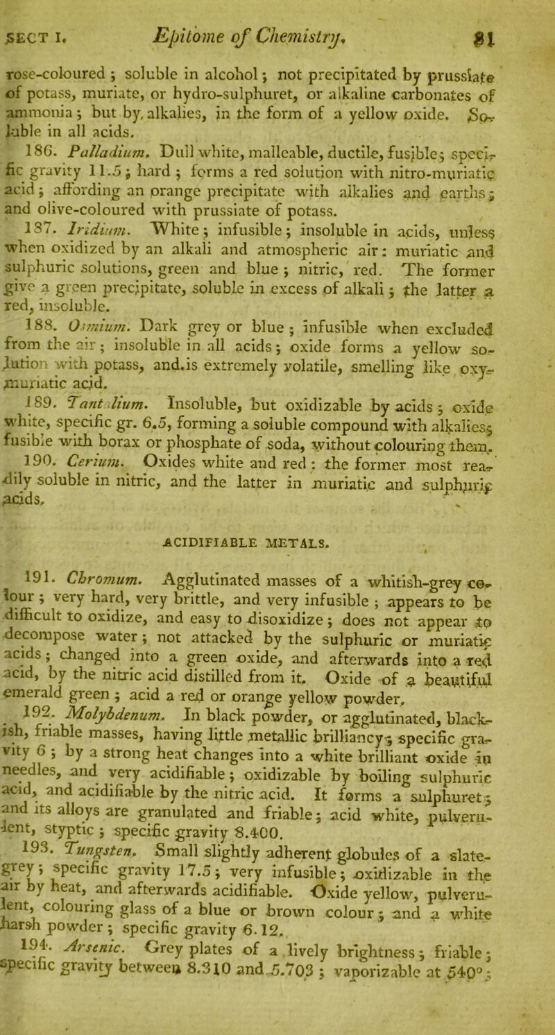 rose-coloured ; soluble in alcohol; not precipitated by prussiafe of potass, muriate, or hydro-sulphuret, or alkaline carbonates of ammonia ; but by, alkalies, in the form of a yellow oxide. £pv luble in all acids. 18G. Palladium. Dull white, malleable, ductile, fusjble; specie fic gravity 11.5; hard 5 forms a red solution with nitro-myriatip acid; affording an orange precipitate with alkalies and earths; and olive-coloured with prussiate of potass. 1S7. Iridium. White; infusible; insoluble in acids, unless when oxidized by an alkali and atmospheric air: muriatic and sulphuric solutions, green and blue ; nitric, red. The former give a green precipitate, soluble in excess of alkali; the latter a red, insoluble. 188. Osmium. Dark grey or blue; infusible when excluded from the air; insoluble in all acids; oxide forms a yellow so- lution with potass, and.is extremely yolatile, smelling like oxy- tnuriatic acid. 189. Tant ilium. Insoluble, but oxidizable by acids ; oxide white, specific gr. 6.5, forming a soluble compound with alkalies; fusibie with borax or phosphate of soda, without colouring them. 190. Cerium. Oxides white and red : the former most rea- ■dily soluble in nitric, and the latter in muriatic and sulphjn'ip acids, • k ACIDIFIABLE METALS. 191. Chromum. Agglutinated masses of a whitish-grey ce- lour ; very hard, very brittle, and very infusible ; appears to be difficult to oxidize, and easy to -disoxidize ; does not appear to decompose water; not attacked by the sulphuric or muriatic acids; changed into a green oxide, and afterwards into a red- acid, by the nitric acid distilled from it. Oxide of 3 beautiful emerald green ; acid a red or orange yellow powder. • i,1?2-* Molybdenum. In black powder, or agglutinated, black- ish, riable masses, having little metallic brilliancy-; specific gra?- vitv 6 ; by a strong heat changes into a white brilliant oxide in needles, and very acidifiable; oxidizable by boiling sulphuric acid, and acidifiable by the nitric acid. It forms a snlphuret; and its alloys are granulated and friable; acid white, pulveru- lent, styptic ; specific gravity 8.4-00. 193. Tungsten. Small slightly adherent globules of a slate.- W specific gravity 17.5; very infusible; oxidizable in the air by heat, and afterwards acidifiable. Oxide yellow, pulveru- ent, colouring glass of a blue or brown colour; and a white harsh powder ; specific gravity 6-12. 194- Arsenic. Grey plates of a lively brightness; friable; -peci ic gravity between 8.810 andA.703 ; vaporizable at 54-0°;