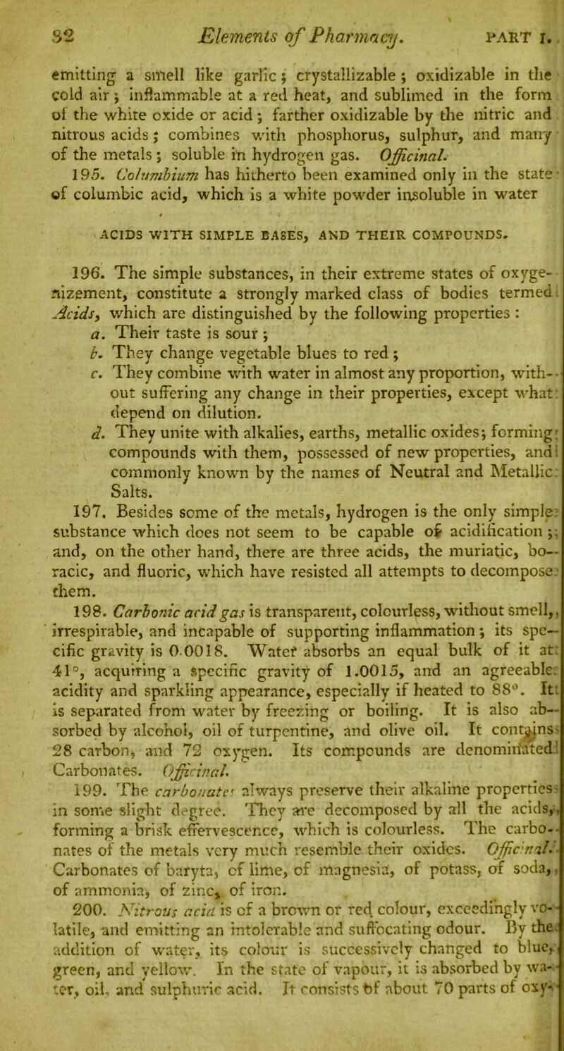 emitting a smell like garlic; crystallizable ; oxidizable in the cold air j inflammable at a red heat, and sublimed in the form ot the white oxide or acid ; farther oxidizable by the nitric and nitrous acids j combines with phosphorus, sulphur, and many of the metals ; soluble in hydrogen gas. Officinal. 195. Columbium has hitherto been examined only in the state of columbic acid, which is a white powder insoluble in water ACIDS WITH SIMPLE EASES, AND THEIR COMPOUNDS. 196. The simple substances, in their extreme states of oxyge- nizement, constitute a strongly marked class of bodies termed Acids, which are distinguished by the following properties : a. Their taste is sour ; b. They change vegetable blues to red; c. They combine with water in almost any proportion, with- • out suffering any change in their properties, except what: depend on dilution. d. They unite with alkalies, earths, metallic oxides; forming: compounds with them, possessed of new properties, and : commonly known by the names of Neutral and Metallic Salts. 197. Besides seme of the metals, hydrogen is the only simple: substance which does not seem to be capable of acidification ;; and, on the other hand, there are three acids, the muriatic, bo— racic, and fluoric, which have resisted all attempts to decompose, them. 198. Carbonic acid gas is transparent, colourless, without smell,, irrespirable, and incapable of supporting inflammation ; its spe- cific gravity is 0-00IS. Water absorbs an equal bulk of it at: 41°, acquiring a Specific gravity of 1.0015, and an agreeable: acidity and sparkling appearance, especially if heated to 88°. It: is separated from water by freezing or boiling. It is also ab- sorbed by alcohol, oil of turpentine, and olive oil. It contains' 28 carbon, and 72 oxygen. Its compounds are denominated: Carbonates. Officinal. 199. The carbonate always preserve their alkaline properties' in some slight degree. They are decomposed by all the acids, , forming a brisk effervescence, which is colourless. The carbo- nates of the metals very much resemble their oxides. Off cm'll. Carbonates of baryta, of lime, of magnesia, of potass, of soda,, of ammonia; of zinc, of iron. 200. Nitrous acid is of a brown or red colour, exceedingly vo- • latile, and emitting an intolerable and suffocating odour. By the addition of water, its colour is successively changed to blue, green, and yellow. In the state of vapour, it is absorbed by wa- ter, oil, and sulphuric 3cid. It consists bf about 70 parts of oxy->