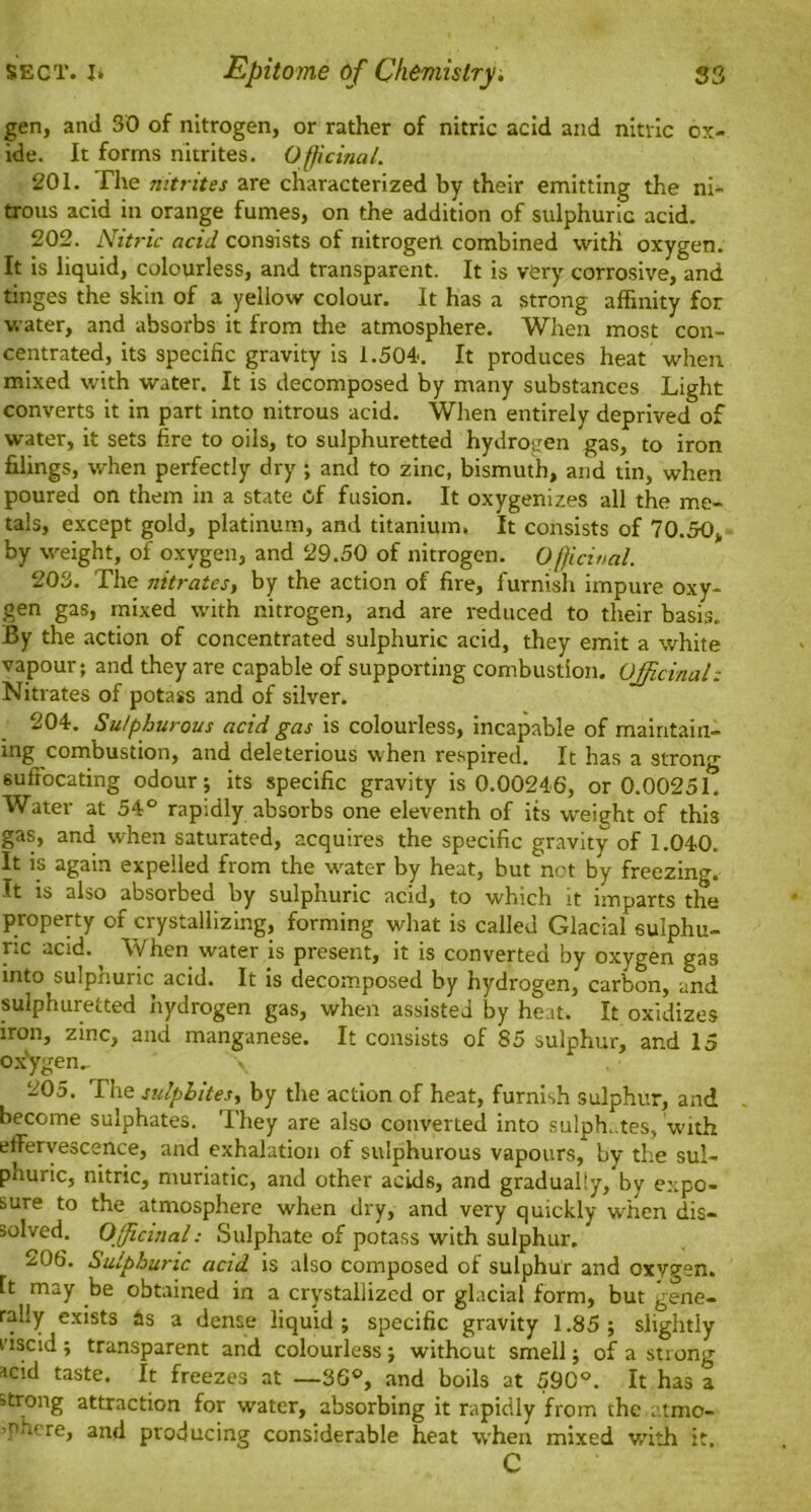 gen, and 30 of nitrogen, or rather of nitric acid and nitric ox- ide. It forms nitrites. Officinal. 201. The nitrites are characterized by their emitting the ni- trous acid in orange fumes, on the addition of sulphuric acid. 202. Nitric acid consists of nitrogen combined with oxygen. It is liquid, colourless, and transparent. It is very corrosive, and tinges the skin of a yellow colour. It has a strong affinity for water, and absorbs it from the atmosphere. When most con- centrated, its specific gravity is 1.504. It produces heat when mixed with water. It is decomposed by many substances Light converts it in part into nitrous acid. When entirely deprived of water, it sets fire to oils, to sulphuretted hydrogen gas, to iron filings, when perfectly dry ; and to zinc, bismuth, and tin, when poured on them in a state cf fusion. It oxygenizes all the me- tals, except gold, platinum, and titanium. It consists of 70.50, by weight, of oxygen, and 29.50 of nitrogen. Officinal. 203. The nitrates, by the action of fire, furnish impure oxy- gen gas, mixed with nitrogen, and are reduced to their basis. By the action of concentrated sulphuric acid, they emit a white vapour; and they are capable of supporting combustion. Officinal: Nitrates of potass and of silver. 204. Sulphurous acid gas is colourless, incapable of maintain- ing combustion, and deleterious when respired. It has a strong suffocating odour; its specific gravity is 0.00246, or 0.00251. Water at 54° rapidly absorbs one eleventh of its weight of this gas, and when saturated, acquires the specific gravity of 1.040. It is again expelled from the water by heat, but not by freezing. It is also absorbed by sulphuric acid, to which it imparts the property of crystallizing, forming what is called Glacial sulphu- ric acid. When water is present, it is converted by oxygen gas into sulphuric acid. It is decomposed by hydrogen, carbon, and sulphuretted hydrogen gas, when assisted by heat. It oxidizes iron, zinc, and manganese. It consists of 85 sulphur, and 15 oxygen,. 205. The sulphites, by the action of heat, furnish sulphur, and become sulphates. They are also converted into sulphates, with effervescence, and exhalation of sulphurous vapours, by the sul- phuric, nitric, muriatic, and other acids, and gradually, by expo- sure to the atmosphere when dry, and very quickly when dis- solved. Officinal: Sulphate of potass with sulphur. 206. Sulphuric acid is also composed of sulphur and oxygen, ft may be obtained in a crystallized or glacial form, but gene- rally exists As a dense liquid; specific gravity 1.85; slightly viscid ; transparent and colourless; without smell; of a strong acid taste. It freezes at —36°, and boils at 590°. It has a strong attraction for water, absorbing it rapidly from thc atmo- -nhere, and producing considerable heat when mixed with it. C