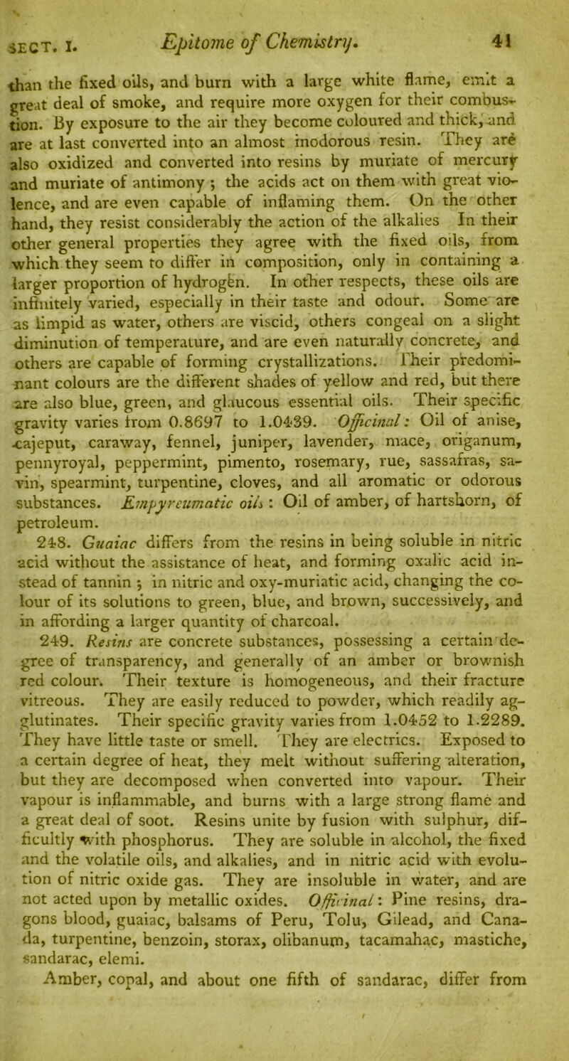 than the fixed oils, and burn with a large white flame, e;mt a great deal of smoke, and require more oxygen for their combus- tion. By exposure to the air they become coloured and thick, and are at last converted into an almost inodorous resin. They are also oxidized and converted into resins by muriate of mercury and muriate of antimony ; the acids act on them with great vio- lence, and are even capable of inflaming them. On the other hand, they resist considerably the action of the alkalies In their other general properties they agree with the fixed oils, from which they seem to differ in composition, only in containing a larger proportion of hydrogen. In other respects, these oils are infinitely varied, especially in their taste and odour. Some are as limpid as water, others are viscid, others congeal on a slight diminution of temperature, and are even naturally concrete, and others are capable of forming crystallizations. Their predomi- nant colours are the different shades of yellow and red, but there are also blue, green, and glaucous essential oils. Their specific gravity varies from 0.8697 to 1.04-39. Officinal: Oil of anise, -cajeput, caraway, fennel, juniper, lavender, mace, origanum, pennyroyal, peppermint, pimento, rosemary, rue, sassafras, sa- vin, spearmint, turpentine, cloves, and all aromatic or odorous substances. Empyreumatic oils : Oil of amber, of hartshorn, of petroleum. 248. Guaiac differs from the resins in being soluble in nitric acid without the assistance of heat, and forming oxalic acid in- stead of tannin $ in nitric and oxy-muriatic acid, changing the co- lour of its solutions to green, blue, and brown, successively, and in affording a larger quantity of charcoal. 249. Resins are concrete substances, possessing a certain de- gree of transparency, and generally of an amber or brownish red colour. Their texture is homogeneous, and their fracture vitreous. They are easily reduced to powder, which readily ag- glutinates. Their specific gravity varies from 1.0452 to 1.2289. They have little taste or smell. They are electrics. Exposed to a certain degree of heat, they melt without suffering alteration, but they are decomposed when converted into vapour. Their vapour is inflammable, and burns with a large strong flame and a great deal of soot. Resins unite by fusion with sulphur, dif- ficultly with phosphorus. They are soluble in alcohol, the fixed and the volatile oils, and alkalies, and in nitric acid with evolu- tion of nitric oxide gas. They are insoluble in water, and are not acted upon by metallic oxides. Officinal: Pine resins, dra- gons blood, guaiac, balsams of Peru, Tolu, Gilead, and Cana- da, turpentine, benzoin, storax, olibanum, tacamahac, mastiche, sandarac, elemi. Amber, copal, and about one fifth of sandarac, difFer from