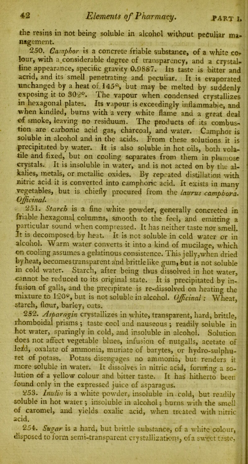 the resins in not being soluble in alcohol without peculiar ma- nagement. 250. Camphor is a concrete friable substance, of a white co- lour, with a considerable degree of transparency, and a crystal- line appearance, specific gravity 0.9887. Its taste is bitter and acrid, and its smell penetrating and peculiar. It is evaporated unchanged by a heat of l45ft, but may be melted by suddenly exposing it to 302°. The vapour when condensed crystallizes in hexagonal plates. Its vapour is exceedingly inflammabie, and when kindled, burns with a very white flame and a great deal of smoke, leaving no residuum. The products of its combust tion are carbonic acid gas, charcoal, and water. Camphor is soluble in alcohol and in the acids. From these solutions it is precipitated by water. It is also soluble in hot oils, both vola- tile and fixed, but on cooling separates from them in plumose crystals. It is insoluble in water, and is not acted on by the al- kalies, metals, or metallic oxides. By repeated distillation with nitric acid it is converted into camphoric acid. It exists in many vegetables, but is chiefly procured from the laurus camphora. Officinal. 251. Starch is a fine white powder, generally concreted in friable hexagonal columns, smooth to the feel, and emitting a particular sound when compressed. It has neither taste nor smell. It is decomposed by heat. It is not soluble in cold water or in alcohol. Warm water converts it into a kind of mucilage, which on cooling assumes a gelatinous consistence. This jelly,when dried by heat, becomes transparent arid brittle like gum, but is not soluble in cold water. Starch, after being thus dissolved in hot water, cannot be reduced to its original state. It is precipitated by in- fusion of galls, and the precipitate is re-dissolved on heating the mixture to 120ft, but is not soluble in alcohol. Officinal; Wheat, starch, flour, barley, oats. 252. Asparagin crystallizes in white, transparent, hard, brittle, rhomboidal prisms ; taste cool and nauseous ; readily soluble in hot water, sparingly in cold, and insoluble in alcohol. Solution does not affect vegetable blues, infusion of nutgalls, acetate of Wd, oxalate of ammonia, muriate of barytes, or hydro-sulphu- ret of potass. Potass disengages no ammonia, but renders it more soluble in water. It dissolves in nitric acid, forming a so- lution of a yellow colour and bitter taste. It has hitherto been found only in the expressed juice of asparagus. 253. Inulin is a white powder, insoluble in cold, but readily soluble in hot water ; insoluble in alcohol; burns with the smell of caramel, and yields oxalic acid, when treated with nitric acid. 254. Sugar is a hard, but brittle substance, of a white colour, disposed to form semi-transparent crystallizations, ofa sweet taste,