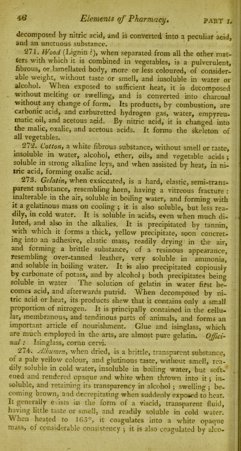 decomposed by nitric acid, and is converted into a peculiar acid, and an unctuous substance. 271. Wood (Lignin ?), when separated from all the other mat- ters with which it is combined in vegetables, is a pulverulent, fibrous, or lamellated body, more or less coloured, of consider- able weight, without taste or smell, and insoluble in water or alcohol. When exposed to sufficient heat, it is decomposed without melting or swelling, and is converted into charcoal without any change of form. Its products, by combustion, are carbonic acid, and carburetted hydrogen gas, water, empyreu- matic oil, and acetous acid. By nitric acid, it is changed into the malic, oxalic, and acetous acids. It forms the skeleton of all vegetables. 272. Cotton, a white fibrous substance, without smell or taste, insoluble in water, alcohol, ether, oils, and vegetable acids; soluble in strong alkaline leys, and when assisted by heat, in ni- tric acid, forming oxalic acid. 273. Gelatin, when exsiccated, is a hard, elastic, semi-trans- parent substance, resembling horn, having a vitreous fracture : inalterable in the air, soluble in boiling water, and forming with it a gelatinous mass on cooling ; it is also soluble, but less rea- dily, in cold water. It is soluble in acids, even when much di- luted, and also in the alkalies. It is precipitated by tannin, with which it forms a thick, yellow precipitate, soon concret- ing into an adhesive, elastic mass, readily drying in the air, and forming a brittle substance, of a resinous appearance, resembling over-tanned leather, very soluble in ammonia, and soluble in boiling water. It is also precipitated copiously by carbonate of potass, and by alcohol; both precipitates being soluble in water The solution of gelatin in water first be- comes acid, and afterwards putrid. When decomposed by ni- tric acid or heat, its products shew that it contains only a small proportion of nitrogen. It is principally contained in the cellu- lar, membranous, and tendinous parts of animals, and forms an important article of nourishment. Glue and isinglass, which are much employed in the arts, are almost pure gelatin. Offici- Tial: Isinglass, cornu cervi. 274. Albumen, when dried, is a brittle, transparent substance, of a pale yellow colour, and glutinous taste, without smell, rea- dily soluble in cold water, insoluble in boiling water, but soft- ened and rendered opaque and white when thrown into it; in- soluble, and retaining its transparency in alcohol ; swelling ; be- coming brown, and decrepitating when suddenly exposed to heat. It generally e ists in the form of a viscid, transparent fluid, having little taste or smell, and readily soluble in cold water. When heated to 165°, it coagulates into a white opaque mass, of considerable consistency ; it is also coagulated by alco-