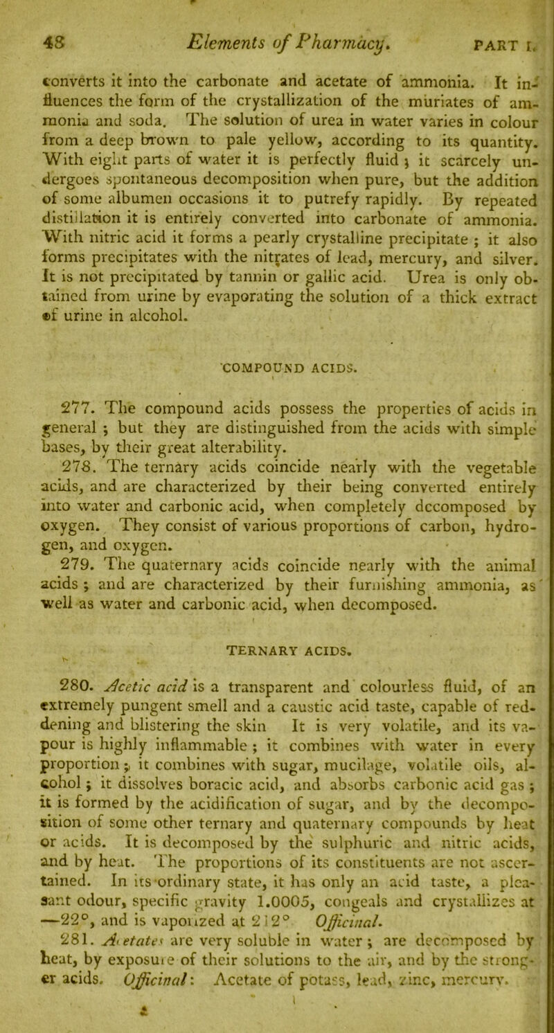 converts it into the carbonate and acetate of ammonia. It in- fluences the form of the crystallization of the muriates of am- monia and soda. The solution of urea in water varies in colour from a deep brown to pale yellow, according to its quantity. With eight parts of water it is perfectly fluid j it scarcely un- dergoes spontaneous decomposition when pure, but the addition of some albumen occasions it to putrefy rapidly. By repeated distillation it is entirely converted into carbonate of ammonia. With nitric acid it forms a pearly crystalline precipitate ; it also forms precipitates with the nitrates of lead, mercury, and silver. It is not precipitated by tannin or gallic acid. Urea is only ob- tained from urine by evaporating the solution of a thick extract ©f urine in alcohol. COMPOUND ACIDS. 277. The compound acids possess the properties of acids in general ; but they are distinguished from the acids with simple bases, by their great alterability. 278. The ternary acids coincide nearly with the vegetable acids, and are characterized by their being converted entirely into water and carbonic acid, when completely decomposed by oxygen. They consist of various proportions of carbon, hydro- gen, and oxygen. 279. The quaternary acids coincide nearly with the animal acids ; and are characterized by their furnishing ammonia, as' well as water and carbonic acid, when decomposed. TERNARY ACIDS. s 280. Acetic add is a transparent and colourless fluid, of an extremely pungent smell and a caustic acid taste, capable of red- dening and blistering the skin It is very volatile, and its va- pour is highly inflammable ; it combines with water in every proportion it combines with sugar, mucilage, volatile oils, al- cohol ; it dissolves boracic acid, and absorbs carbonic acid gas ; it is formed by the acidification of sugar, and by the decompo- sition of some other ternary and quaternary compounds by heat or acids. It is decomposed by the sulphuric and nitric acids, and by heat. The proportions of its constituents are not ascer- tained. In its ordinary state, it has only an acid taste, a plea- sant odour, specific gravity 1.0005, congeals and crystallizes at —22°, and is vuponzed at 2i2° Officinal. 281. Acetates are very soluble in water; are decomposed by heat, by exposuie of their solutions to the air, and by the strong- er acids. Officinal: Acetate of potass, lead, zinc, mercury. i