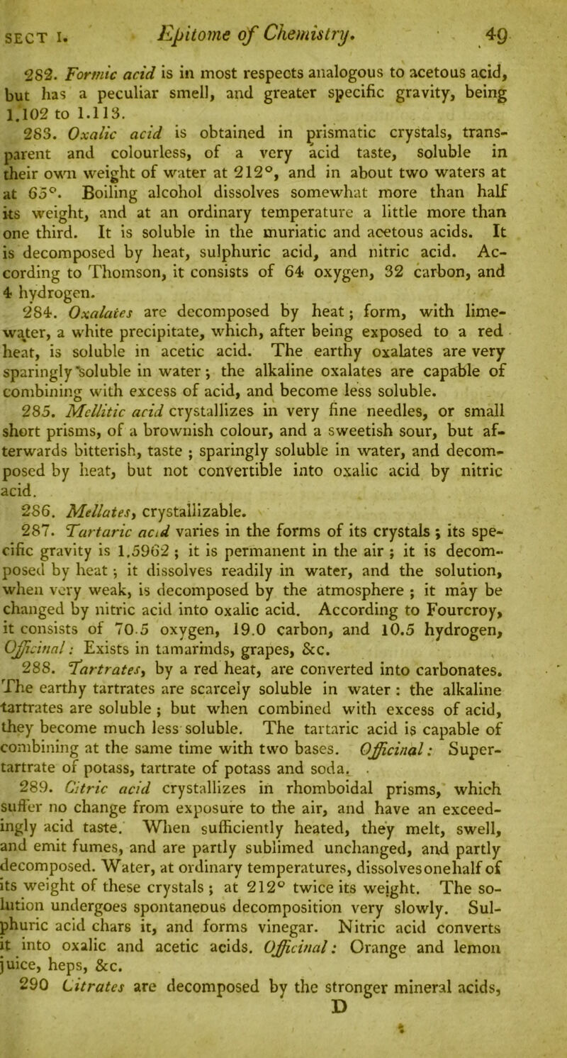 282. Formic acid is in most respects analogous to acetous acid, but has a peculiar smell, and greater specific gravity, being 1.102 to 1.113. 283. Oxalic acid is obtained in prismatic crystals, trans- parent and colourless, of a very acid taste, soluble in their own weight of water at 212°, and in about two waters at at 65°. Boiling alcohol dissolves somewhat more than half its weight, and at an ordinary temperature a little more than one third. It is soluble in the muriatic and acetous acids. It is decomposed by heat, sulphuric acid, and nitric acid. Ac- cording to Thomson, it consists of 64- oxygen, 32 carbon, and 4 hydrogen. 284. Oxalates are decomposed by heat; form, with lime- water, a white precipitate, which, after being exposed to a red heat, is soluble in acetic acid. The earthy oxalates are very sparingly'soluble in water; the alkaline oxalates are capable of combining with excess of acid, and become less soluble. 285. Mcllitic acid crystallizes in very fine needles, or small short prisms, of a brownish colour, and a sweetish sour, but af- terwards bitterish, taste ; sparingly soluble in water, and decom- posed by heat, but not convertible into oxalic acid by nitric acid. 286. Mellates, crystailizable. 287. Tartaric aad varies in the forms of its crystals ; its spe- cific gravity is 1,5962 ; it is permanent in the air ; it is decom- posed by heat; it dissolves readily in water, and the solution, when very weak, is decomposed by the atmosphere ; it may be changed by nitric acid into oxalic acid. According to Fourcroy, it consists of 70-5 oxygen, 19.0 carbon, and 10.5 hydrogen. Officinal; Exists in tamarinds, grapes, Sec. 288. Tartrates, by a red heat, are converted into carbonates. The earthy tartrates are scarcely soluble in water: the alkaline tartrates are soluble; but when combined with excess of acid, they become much less soluble. The tartaric acid is capable of combining at the same time with two bases. Officinal: Super- tartrate of potass, tartrate of potass and soda. . 289. Citric acid crystallizes in rhomboidal prisms, which sufter no change from exposure to the air, and have an exceed- ingly acid taste. When sufficiently heated, they melt, swell, and emit fumes, and are partly sublimed unchanged, and partly decomposed. Water, at ordinary temperatures, dissolvesonehalf of its weight of these crystals ; at 212° twice its weight. The so- lution undergoes spontaneous decomposition very slowly. Sul- phuric acid chars it, and forms vinegar. Nitric acid converts it into oxalic and acetic acids. Officinal: Orange and lemon juice, heps, &c. 290 Citrates are decomposed by the stronger mineral acids, D