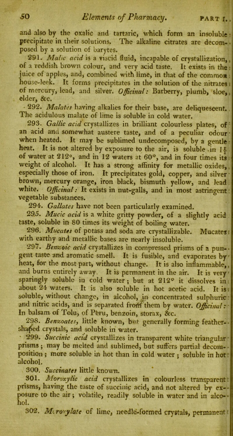 and also by the oxalic and tartaric, which form an insoluble • precipitate in their solutions. The alkaline citrates are decom- • posed by a solution of barytes. 291. Malic acid is a viscid fluid, incapable of crystallization,, of a reddish brown colour, and very acid taste. It exists in the juice of apples, and, combined with lime, in that of the common house-leek. It forms precipitates in the solution of the nitrates i of mercury, lead, and silver. Officinal: Barberry, plumb, sloe,, elder, &c. - 292. Malates having alkalies for their base, are deliquescent. The acidulous malate of lime is soluble in cold water. 293. Gallic acid crystallizes in brilliant colourless plates, of an acid and somewhat austere taste, and of a peculiar odour- when heated. It may be sublimed undecomposed, by a gentle • heat. It is not altered by exposure to the air, is soluble -in Ji of water at 212°, and in 12 waters at 60°, and in four times its weight of alcohol. It has a strong affinity for metallic oxides, especially those of iron. It precipitates gold, copper, and silver brown, mercury orange, iron black, bismuth yellow, and lead white. Officinal: It exists in nut-galls, and in most astringent vegetable substances. 294-. Gallates have not been particularly examined. 295. Mucic acid is a white gritty powder, of a slightly acid taste, soluble in 80 times its weight of boiling water. 296. Mucates of potass and soda are crystallizable. Mucates! with earthy and metallic bases are nearly insoluble. 297. Benzoic acid crystallizes in compressed prisms of a pun-- gent taste and aromatic smell. It is fusible, and evaporates by heat, for the most part, without change. It is also inflammable,, and burns entirely away. It is permanent in the air. It is very sparingly soluble in cold water; but at 212° it dissolves in about 24 waters. It is also soluble in hot acetic acid. It is; soluble, without change, in alcohol, in concentrated sulphuric and nitric acids, and is separated frorti them by water. Officinal: In balsam of Tolu, of Pferu, benzoin, storax, &c. 298. Benzoates, little known, bvt generally forming feather- • shaded crystals, and soluble in water. ' 299. Succinic acid crystallizes in transparent white triangular prisms; may be melted and sublimed, but suffers partial decom- position ; more soluble in hot than in cold water ; soluble in hot alcohol. 300. Succinates little known. 301. Moroxylic acid crystallizes in colourless transparent prisms, having the taste of succinic acid, and not altered by ex- posure to the air; volatile, readily soluble in water and in alco- - hoi. 302. Mi rosy late of lime, needle-formed crystals, permanent