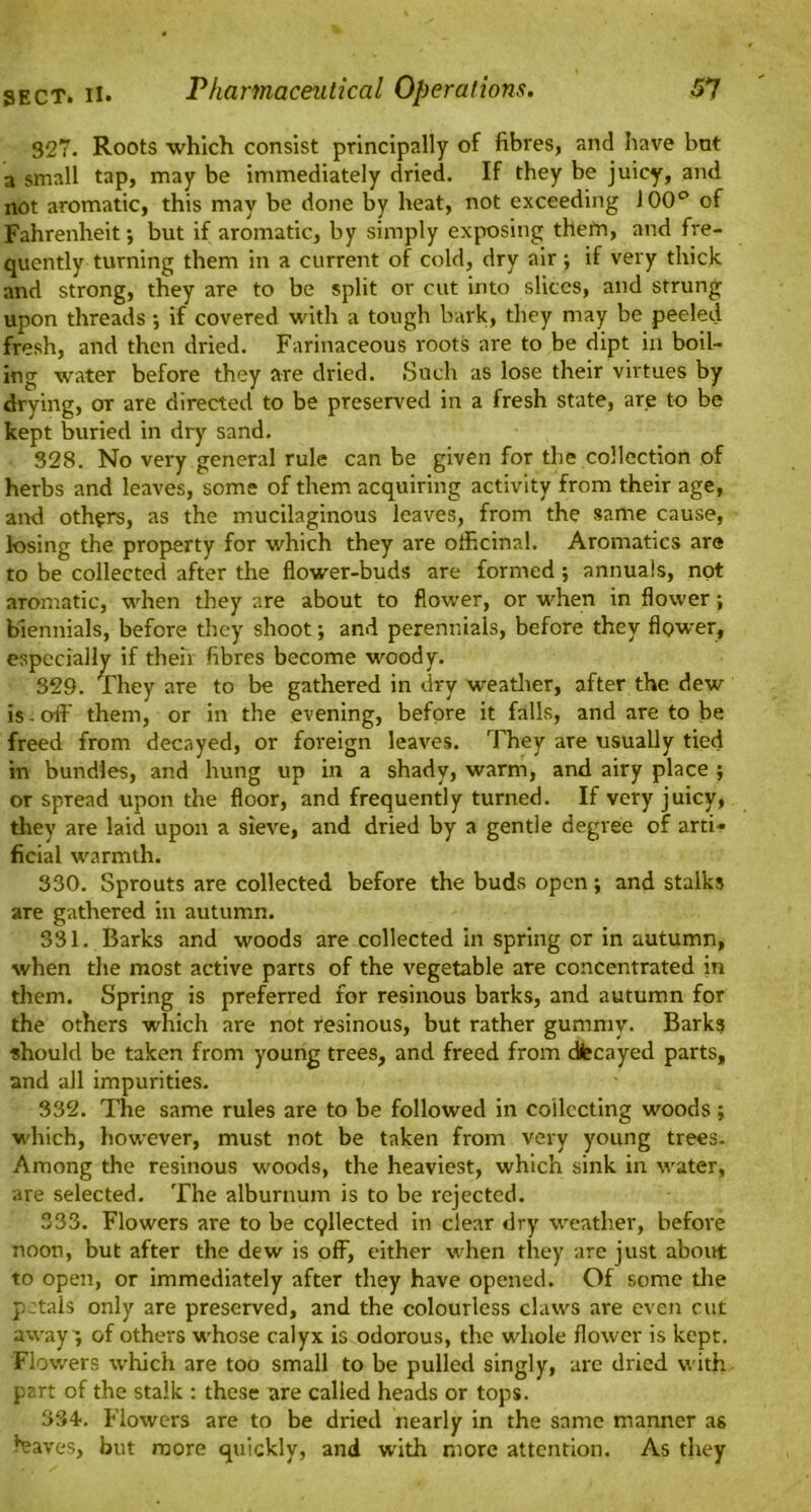 327. Roots which consist principally of fibres, and have bnt a small tap, may be immediately dried. If they be juicy, and not aromatic, this may be done by heat, not exceeding 100° of Fahrenheit; but if aromatic, by simply exposing them, and fre- quently turning them in a current of cold, dry air; if very thick and strong, they are to be split or cut into slices, and strung upon threads ; if covered with a tough bark, they may be peeled fresh, and then dried. Farinaceous roots are to be dipt in boil- ing water before they are dried. Such as lose their virtues by drying, or are directed to be preserved in a fresh state, are to be kept buried in dry sand. 328. No very general rule can be given for the collection of herbs and leaves, some of them acquiring activity from their age, and others, as the mucilaginous leaves, from the same cause, losing the property for which they are officinal. Aromatics are to be collected after the flower-buds are formed ; annuals, not aromatic, when they are about to flower, or when in flower; biennials, before they shoot; and perennials, before they flpwer, especially if then fibres become woody. 329. They are to be gathered in dry weather, after the dew is - off them, or in the evening, before it falls, and are to be freed from decayed, or foreign leaves. They are usually tied in bundles, and hung up in a shady, warm, and airy place ; or spread upon the floor, and frequently turned. If very juicy, they are laid upon a sieve, and dried by a gentle degree of arti* ficial warmth. 330. Sprouts are collected before the buds open; and stalks are gathered in autumn. 331. Barks and woods are collected in spring or in autumn, when the most active parts of the vegetable are concentrated in them. Spring is preferred for resinous barks, and autumn for the others which are not resinous, but rather gummy. Barks should be taken from young trees, and freed from dfecayed parts, and all impurities. 332. The same rules are to be followed in collecting woods ; which, however, must not be taken from very young trees. Among the resinous woods, the heaviest, which sink in water, are selected. The alburnum is to be rejected. 333. Flowers are to be cpllected in clear dry weather, before noon, but after the dew is off, either when they are just about to open, or immediately after they have opened. Of some the petals only are preserved, and the colourless claws are even cut away; of others whose calyx is odorous, the whole flower is kept. Flowers which are too small to be pulled singly, are dried with part of the stalk : these are called heads or tops. 334-. Flowers are to be dried nearly in the same manner as leaves, but more quickly, and with more attention. As they