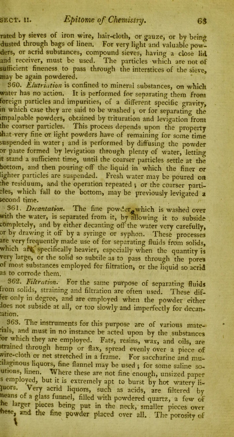 rated by sieves of iron wire, hair-cloth, or gauze, or by being dusted through bags of linen. For very light and valuable pow- ders, or acrid substances, compound sieves, having a close lid and receiver, must be used. The particles which are not of sufficient fineness to pass through the interstices of the sieve, may be again powdered. 360. Elutriation is confined to mineral substances, on which water has no action. It is performed for separating them from foreign particles and impurities, of a different specific gravity, in which case they are said to be washed ; or for separating the impalpable powders, obtained by trituration and levigation from the coarser particles. This process depends upon the property that very fine or light powders have of remaining for some time suspended in water; and is performed by diffusing the powder or paste formed by levigation through plenty of water/letting it stand a sufficient time, until the coarser particles settle at the bottom, and then pouring off the liquid in which the finer or lighter particles are suspended. Fresh water may be poured on the residuum, and the operation repeated ; or the coarser parti- cles, which fall to the bottom, may be previously levigated a second time. 361. Decantation. The fine powder^which is washed over with the water, is separated from it, by allowing it to subside completely, and by either decanting off the water very carefully, or by drawing it off by a syringe or syphon. These processes are very frequently made use of for separating fluids from solids, which aft^ specifically heavier, especially when the quantity is very large, or the solid so subtile as to pass through the pores of most substances employed for filtration, or the liquid so acrid as to corrode them. 362. Filtration. For the same purpose of separating fluids from solids, straining and filtration are often used. These dif- fer only in degree, and are employed when the powder either Joes not subside at all, or too slowly and imperfectly for decan- tation. 1 . 363. The instruments for this purpose are of various mate- rials, and must in no instance be acted upon by the substances ror which they are employed. Fats, resins, wax, and oils, are jtrained through hemp or flax, spread evenly over a piece of wire-cloth or net stretched in a frame. For saccharine and mu- tilagmous liquors, fine flannel may be used ; for some saline so- utions, linen. Where these are not fine enough, unsized paper s employed, but it is extremely apt to burst by hot watery ii- juors. Very acrid liquors, such as acids, are filtered by neans of a glass funnel, filled with powdered quartz, a few or . arger pieces being put in the neck, smaller pieces over **** and the fine powder placed over all. The porosity of