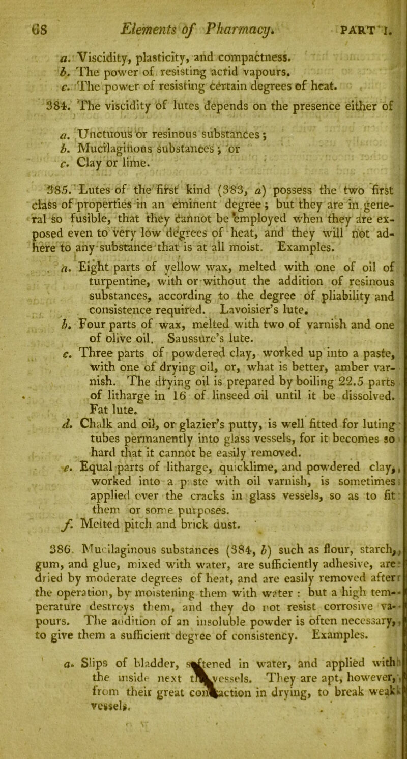 a. Viscidity, plasticity, and compactness. b. The pofver of resisting acrid vapours. c. The power of resisting Certain degrees of heat. 384. The viscidity of lutes depends on the presence either of a. Unctuous or resinous substances; b. Mucilaginous substances ; or c. Clay or lime. 385. Lutes of the hirst kind (383, a) possess the two first class of properties in an etninent degree ; but they are in gene- ral So fusible, that they dannot be Employed when they are ex- posed even to very low degrees of heat, and they will not ad- here to any substance that is at all moist. Examples. a. Eight parts of yellow wax, melted with one of oil of turpentine, with or without the addition of resinous substances, according to the degree of pliability and consistence required. Lavoisier’s lute. Four parts of wax, melted with two of varnish and one of olive oil. Saussure’s lute. c. Three parts of powdered clay, worked up into a paste, with one of drying oil, or, what is better, amber var- nish. The drying oil is prepared by boiling 22.5 parts of litharge in 16 of linseed oil until it be dissolved. Fat lute. d. Chalk and oil, or glazier’s putty, is well fitted for luting tubes permanently into glass vessels, for it becomes so 1 hard that it cannot be easily removed. e. Equal parts of litharge, quicklime, and powdered clay,, worked into a p ste with oil varnish, is sometimes: applied over the cracks in glass vessels, so as to fit them or some purposes. f. Meited pitch and brick dust. 386. Mucilaginous substances (384, l) such as flour, starch, ,, gum, and glue, mixed with water, are sufficiently adhesive, are dried by moderate degrees of heat, and are easily removed after' the operation, by moistening them with water : but a high tern-- perature destroys them, and they do not resist corrosive va* ■ pours. The audition of an insoluble powder is often necessary,. to give them a sufficient degree of consistency. Examples. <i. Slips of bladder, s^tened in water, and applied with the inside next tflLvessels. They are apt, however, from their great coi^action in drying, to break weak* vessel*.