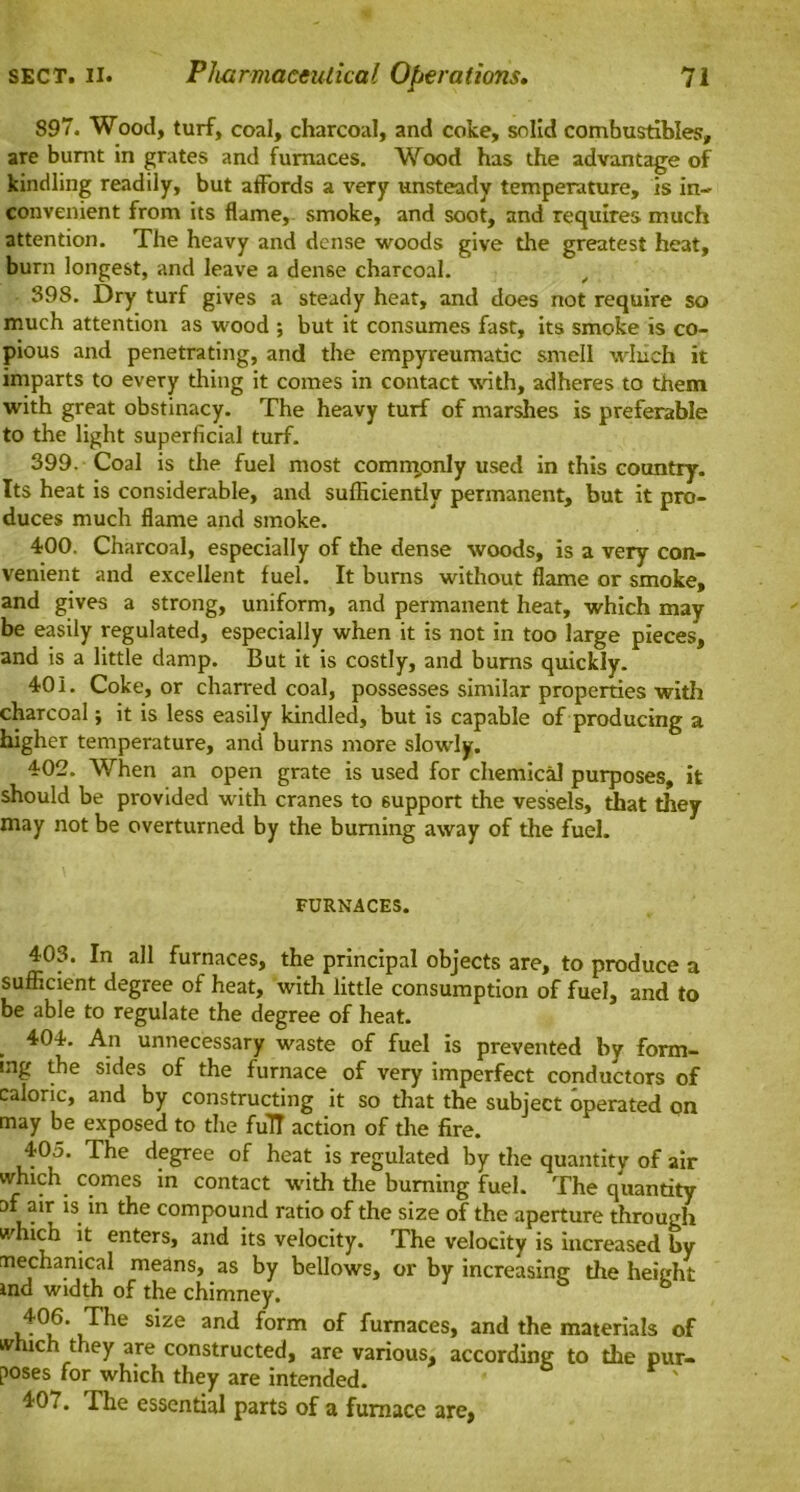 897. Wood, turf, coal, charcoal, and coke, solid combustibles, are burnt in grates and furnaces. Wood has the advantage of kindling readily, but affords a very unsteady temperature, is in- convenient from its flame, smoke, and soot, and requires much attention. The heavy and dense woods give the greatest heat, burn longest, and leave a dense charcoal. _ 398. Dry turf gives a steady heat, and does not require so much attention as wood ; but it consumes fast, its smoke is co- pious and penetrating, and the empyreumatic smell wliich it imparts to every thing it comes in contact with, adheres to them with great obstinacy. The heavy turf of marshes is preferable to the light superficial turf. 399. Coal is the fuel most commonly used in this country. Its heat is considerable, and sufficiently permanent, but it pro- duces much flame and smoke. 400. Charcoal, especially of the dense woods, is a very con- venient and excellent fuel. It burns without flame or smoke, and gives a strong, uniform, and permanent heat, which may be easily regulated, especially when it is not in too large pieces, and is a little damp. But it is costly, and bums quickly. 401. Coke, or charred coal, possesses similar properties with charcoal; it is less easily kindled, but is capable of producing a higher temperature, and burns more slowly. 402. When an open grate is used for chemical purposes, it should be provided with cranes to support the vessels, that they may not be overturned by the burning away of the fuel. FURNACES. 403. In all furnaces, the principal objects are, to produce a sufficient degree of heat, with little consumption of fuel, and to be able to regulate the degree of heat. 404. An unnecessary waste of fuel is prevented by form- ing the sides of the furnace of very imperfect conductors of caloric, and by constructing it so that the subject operated on may be exposed to the full action of the fire. 405. The degree of heat is regulated by the quantity of air which comes in contact with the burning fuel. The quantity af air is in the compound ratio of the size of the aperture through which it enters, and its velocity. The velocity is increased by mechanical means, as by bellows, or by increasing the height ind width of the chimney, 406. The size and form of furnaces, and the materials of which they are constructed, are various, according to the pur- poses for which they are intended. 401. The essential parts of a furnace are,