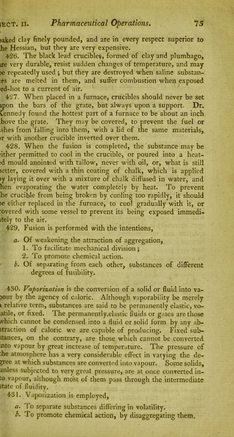 >aked clay finely pounded, and are in every respect superior to he Hessian, but they are very expensive. 426. The black lead crucibles, formed of clay and plumbago, ire very durable, resist sudden changes of temperature, and may >e repeatedly used ; but they are destroyed when saline substan- :es are melted in them, and suffer combustion when exposed ed-hot to a current of air. 427. When placed in a furnace, crucibles should never be set lpon the bars of the grate, but always upon a support. Dr. Kennedy found the hottest part of a furnace to be about an inch .bove the grate. They may be covered, to prevent the fuel or ishes from falling into them, with a lid of the same materials, >r with another crucible inverted over them. 428. When the fusion is completed, the substance may be ;ither permitted to cool in the crucible, or poured into a heat- :d mould anointed with tallow, never with oil, or, what is still >etter, covered with a thin coating of chalk, which is applied >y laying it over with a mixture of chalk diffused in water, and hen evaporating the water completely by heat. To prevent he crucible from being broken by cooling too rapidly, it should >e either replaced in the furnace, to cool gradually with it, or :overed with some vessel to prevent its being exposed immedi- tteiy to the air. 429. Fusion is performed with the intentions, a. Of weakening the attraction of aggregation, 1. To facilitate mechanical division; 2. To promote chemical action. b. Of separating from each other, substances of different degrees of fusibility. 430. Vaporization is the conversion of a solid or fluid into va- x>ur by the agency of caloric. Although vaporability be merely i relative term, substances are said to be permanently elastic, vo- atile, or fixed. The permanently.elastic fluids or gases are those >vhich cannot be condensed into a fluid or solid form by any ab- straction of caloric we are capable of producing. Fixed sub- stances, on the contrary, are those which cannot be converted into vapour by great increase of temperature. The pressure of :he atmosphere has a very considerable effect in varying the de- cree at which substances are converted into vapour. Some solids, unless subjected to very great pressure, are at once converted in- to vapour, although most of them pass through the intermediate state of fluidity. 431. Vaporization is employed, a. To separate substances differing in volatility. h. To promote chemical action, by disaggregating them.