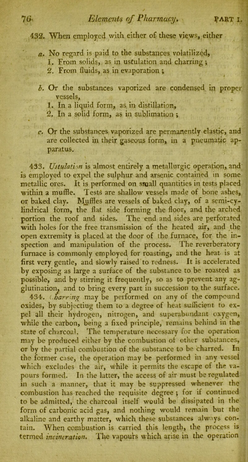 •432. When employed with either of these views, either a. No regard is paid to the substances volatilized, 1. From solids, as in ustulation and charring; 2. From fluids, as in evaporation ; b. Or the substances vaporized are condensed in proper vessels, 1. In a liquid form, as in distillation, 2. In a solid form, as in sublimation ; c. Or the substances vaporized are permanently elastic, and are collected in their gaseous form, in a pneumatic ap- paratus. 433. Ustulation is almost entirely a metallurgic operation, and' is employed to expel the sulphur and arsenic contained in some metallic ores. It is performed on small quantities in tests placed within a muffle. Tests are shallow vessels made of bone ashes, or baked clay. Muffles are vessels of baked clay, of a semi-cy- lindrical form, the flat side forming the floor, and the arched portion the roof and sides. The end and sides are perforated with holes for the free transmission of the heated air, and the open extremity is placed at the door of the furnace, for the in- spection and manipulation of the process. The reverberatory furnace is commonly employed for roasting, and the heat is at first very gentle, and slowly raised to redness. It is accelerated by exposing as large a surface of the substance to be roasted as possible, and by stirring it frequently, so as to prevent any ag- glutination. and to bring every part in succession to the surface. 434. ■: barring may be performed on any of the compound oxides, by subjectiug them to a degree of heat suflicient to ex- pel all their hydrogen, nitrogen, and superabundant oxygen, while the carbon, being a fixed principle, remains behind in the state of charcoal. The temperature necessary for the operation may be produced either by the combustion of other substances, or by the partial combustion of the substance to be charred. In the former case, the operation may be performed in any vessel which excludes the air, while it permits the escape of the va- pours formed. In the latter, the access of air must be regulated in such a manner, that it may be suppressed whenever the combustion has reached the requisite degree ; for if continued to be admitted, the charcoal itself would be dissipated in the form of carbonic acid gas, and nothing would remain but the alkaline and earthy matter, which these substances always con- tain. When combustion is carried this length, the process is termed incineration. The vapours which arise in the operation